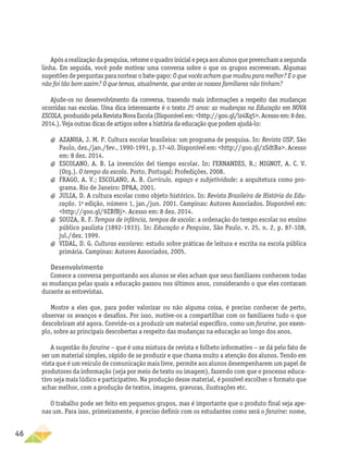 46
Apósarealizaçãodapesquisa,retomeoquadroinicialepeçaaosalunosquepreenchamasegunda
linha. Em seguida, você pode motivar uma conversa sobre o que os grupos escreveram. Algumas
sugestões de perguntas para nortear o bate-papo: O que vocês acham que mudou para melhor? E o que
não foi tão bom assim? O que temos, atualmente, que antes os nossos familiares não tinham?
Ajude-os no desenvolvimento da conversa, trazendo mais informações a respeito das mudanças
ocorridas nas escolas. Uma dica interessante é o texto 25 anos: as mudanças na Educação em NOVA
ESCOLA,produzidopelaRevistaNovaEscola(Disponívelem:http://goo.gl/lz4Xq5.Acessoem:8dez.
2014.). Veja outras dicas de artigos sobre a história da educação que podem ajudá-lo:
a
a AZANHA, J. M. P. Cultura escolar brasileira: um programa de pesquisa. In: Revista USP, São
Paulo, dez./jan./fev., 1990-1991, p. 37-40. Disponível em: http://goo.gl/zSdtBa. Acesso
em: 8 dez. 2014.
a
a ESCOLANO, A. B. La invención del tiempo escolar. In: FERNANDES, R.; MIGNOT, A. C. V.
(Org.). O tempo da escola. Porto, Portugal: Profedições, 2008.
a
a FRAGO, A. V.; ESCOLANO, A. B. Currículo, espaço e subjetividade: a arquitetura como pro-
grama. Rio de Janeiro: DPA, 2001.
a
a JULIA, D. A cultura escolar como objeto histórico. In: Revista Brasileira de História da Edu-
cação. 1a
edição, número 1, jan./jun. 2001. Campinas: Autores Associados. Disponível em:
http://goo.gl/9ZBfBj. Acesso em: 8 dez. 2014.
a
a SOUZA, R. F. Tempos de infância, tempos de escola: a ordenação do tempo escolar no ensino
público paulista (1892-1933). In: Educação e Pesquisa, São Paulo, v. 25, n. 2, p. 87-108,
jul./dez. 1999.
a
a VIDAL, D. G. Culturas escolares: estudo sobre práticas de leitura e escrita na escola pública
primária. Campinas: Autores Associados, 2005.
Desenvolvimento
Comece a conversa perguntando aos alunos se eles acham que seus familiares conhecem todas
as mudanças pelas quais a educação passou nos últimos anos, considerando o que eles contaram
durante as entrevistas.
Mostre a eles que, para poder valorizar ou não alguma coisa, é preciso conhecer de perto,
observar os avanços e desafios. Por isso, motive-os a compartilhar com os familiares tudo o que
descobriram até agora. Convide-os a produzir um material específico, como um fanzine, por exem-
plo, sobre as principais descobertas a respeito das mudanças na educação ao longo dos anos.
A sugestão do fanzine – que é uma mistura de revista e folheto informativo – se dá pelo fato de
ser um material simples, rápido de se produzir e que chama muito a atenção dos alunos. Tendo em
vista que é um veículo de comunicação mais livre, permite aos alunos desempenharem um papel de
produtores da informação (seja por meio de texto ou imagem), fazendo com que o processo educa-
tivo seja mais lúdico e participativo. Na produção desse material, é possível escolher o formato que
achar melhor, com a produção de textos, imagens, gravuras, ilustrações etc.
O trabalho pode ser feito em pequenos grupos, mas é importante que o produto final seja ape-
nas um. Para isso, primeiramente, é preciso definir com os estudantes como será o fanzine: nome,
 