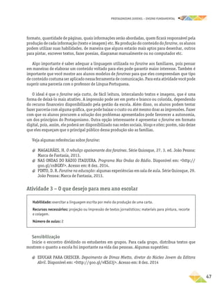 PROTAGONISMO JUVENIL – ensino fundamental
	47
formato, quantidade de páginas, quais informações serão abordadas, quem ficará responsável pela
produção de cada informação (texto e imagem) etc. Na produção do conteúdo do fanzine, os alunos
podem utilizar suas habilidades, de maneira que alguns estarão mais aptos para desenhar, outros
para pintar, escrever textos, fazer poesias, diagramar manualmente ou no computador etc.
Algo importante é saber adequar a linguagem utilizada no fanzine aos familiares, pois pensar
em maneiras de elaborar um conteúdo voltado para eles pode garantir maior interesse. Também é
importante que você mostre aos alunos modelos de fanzines para que eles compreendam que tipo
de conteúdo costuma ser aplicado nessa ferramenta de comunicação. Para esta atividade você pode
sugerir uma parceria com o professor de Língua Portuguesa.
O ideal é que o fanzine seja curto, de fácil leitura, intercalando textos e imagens, que é uma
forma de deixá-lo mais atrativo. A impressão pode ser em preto e branco ou colorida, dependendo
do recurso financeiro disponibilizado pela gestão da escola. Além disso, os alunos podem tentar
fazer parceria com alguma gráfica, que pode baixar o custo ou até mesmo doar as impressões. Fazer
com que os alunos procurem a solução dos problemas apresentados pode favorecer a autonomia,
um dos princípios do Protagonismo. Outra opção interessante é apresentar o fanzine em formato
digital, pois, assim, ele poderá ser disponibilizado nas redes sociais, blogs e sites; porém, não deixe
que eles esqueçam que o principal público dessa produção são as famílias.
Veja algumas referências sobre fanzine:
a
a MAGALHÃES, H. O rebuliço apaixonante dos fanzines. Série Quiosque, 27. 3. ed. João Pessoa:
Marca de Fantasia, 2013.
a
a NAS ONDAS DO RÁDIO ITAQUERA. Programa Nas Ondas do Rádio. Disponível em: http://
goo.gl/rnBGXV. Acesso em: 8 dez. 2014.
a
a PINTO, D. R. Fanzine na educação: algumas experiências em sala de aula. Série Quiosque, 29.
João Pessoa: Marca de Fantasia, 2013.
Atividade 3 − O que desejo para meu ano escolar
Habilidade: exercitar a linguagem escrita por meio da produção de uma carta.
Recursos necessários: projeção ou impressão de textos jornalísticos; materiais para pintura, recorte
e colagem.
Número de aulas: 2
Sensibilização
Inicie o encontro dividindo os estudantes em grupos. Para cada grupo, distribua textos que
mostrem o quanto a escola foi importante na vida das pessoas. Algumas sugestões:
a
a EDUCAR PARA CRESCER. Depoimento de Dimas Mietto, diretor do Núcleo Jovem da Editora
Abril. Disponível em: http://goo.gl/vKSd3j. Acesso em: 8 dez. 2014
 