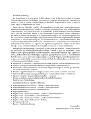 Prezado(a) professor(a),
Em dezembro de 2011, a Secretaria da Educação do Estado de São Paulo instituiu o Programa
Educação – Compromisso de São Paulo, que tem como um de seus pilares expandir e aperfeiçoar a
política de Educação Integral como estratégia para a melhoria da qualidade do ensino e, portanto,
para o avanço na aprendizagem dos alunos.
Nesse contexto, foi criado, em 2012, o Programa Ensino Integral, com o objetivo de assegurar
a formação de jovens autônomos, solidários e competentes por meio de um novo modelo de escola.
Esse novo modelo, entre outras características, prevê jornada integral aos alunos, currículo integrado,
matriz curricular diversificada, Regime de Dedicação Plena e Integral dos educadores e infraestrutura
que atenda às necessidades pedagógicas do Programa Ensino Integral. Essa estrutura visa proporcionar
aos alunos as condições necessárias para que planejem e desenvolvam o seu Projeto de Vida e se tornem
protagonistas de sua formação. O Programa, inicialmente direcionado a escolas de Ensino Médio, teve
suaprimeiraexpansãoem2013,quandopassouaatendertambémosanosfinaisdoEnsinoFundamental.
O Programa deverá continuar sua expansão nos segmentos que já atende e ampliar sua atuação na
Educação Básica, compreendendo também escolas dos anos iniciais do Ensino Fundamental.
Esta série de cadernos contempla um conjunto de publicações que se destina à formação continuada
dos profissionais que atuam no Programa Ensino Integral e também ao apoio dos adolescentes e jovens
embuscadeumaaprendizagembem-sucedida.Oscadernosoraapresentadostêmumduploobjetivo:por
umlado,destacarestratégiasmetodológicasquepossamapoiarprofessoresealunosnodesenvolvimento
doProtagonismoJuvenilemtodosostemposeespaçosdaescoladoProgramaEnsinoIntegral;poroutro,
apoiarodesenvolvimentodoscomponentescurricularesdaParteDiversificada.Espera-se,dessamaneira,
contribuir para que os estudantes possam:
•	 Desenvolver as habilidades e competências do século XXI, previstas nos Quatro Pilares da Educação;
•	 Construir e incorporar conhecimentos e valores que permitam a tomada de decisão;
•	 Desenvolver a responsabilidade por suas escolhas, compreendendo que as escolhas que fazem na
atualidade influenciam o seu futuro;
•	 Perceber a importância da escolaridade para que seus planos futuros possam ser realizados;
•	 Vislumbrar diferentes cenários e possibilidades para sua formação acadêmica e profissional;
•	 Aprender a projetar e traçar caminhos entre o hoje e o amanhã;
•	 Colocar em prática todas as possibilidades de vivência do Protagonismo;
•	 Construir o seu Projeto de Vida.
A série é composta pelas seguintes publicações:
•	 Introdução ao Mundo do Trabalho – Volume 1: Caderno do Professor
•	 Introdução ao Mundo do Trabalho – Volume 2: Caderno do Professor
•	 Introdução ao Mundo do Trabalho: Caderno do Aluno
•	 Preparação Acadêmica
•	 Projeto de Vida – Ensino Fundamental – Anos Finais: Caderno do Professor
•	 Projeto de Vida – Ensino Médio: Caderno do Professor
•	 Projeto de Vida – Ensino Fundamental – Anos Finais: Caderno do Aluno
•	 Projeto de Vida – Ensino Médio: Caderno do Aluno
•	 Protagonismo Juvenil
•	 Tutoria e Orientação de Estudos
Bom trabalho!
Equipe do Programa Ensino Integral
 