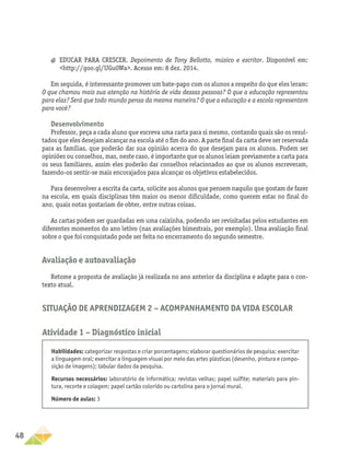 48
Situação de Aprendizagem 2 − Acompanhamento da vida escolar
Atividade 1 − Diagnóstico inicial
Habilidades: categorizar respostas e criar porcentagens; elaborar questionários de pesquisa; exercitar
a linguagem oral; exercitar a linguagem visual por meio das artes plásticas (desenho, pintura e compo-
sição de imagens); tabular dados da pesquisa.
Recursos necessários: laboratório de informática; revistas velhas; papel sulfite; materiais para pin-
tura, recorte e colagem; papel cartão colorido ou cartolina para o jornal mural.
Número de aulas: 3
a
a EDUCAR PARA CRESCER. Depoimento de Tony Bellotto, músico e escritor. Disponível em:
http://goo.gl/UGu0Wa. Acesso em: 8 dez. 2014.
Em seguida, é interessante promover um bate-papo com os alunos a respeito do que eles leram:
O que chamou mais sua atenção na história de vida dessas pessoas? O que a educação representou
para elas? Será que todo mundo pensa da mesma maneira? O que a educação e a escola representam
para você?
Desenvolvimento
Professor, peça a cada aluno que escreva uma carta para si mesmo, contando quais são os resul-
tados que eles desejam alcançar na escola até o fim do ano. A parte final da carta deve ser reservada
para as famílias, que poderão dar sua opinião acerca do que desejam para os alunos. Podem ser
opiniões ou conselhos, mas, neste caso, é importante que os alunos leiam previamente a carta para
os seus familiares, assim eles poderão dar conselhos relacionados ao que os alunos escreveram,
fazendo-os sentir-se mais encorajados para alcançar os objetivos estabelecidos.
Para desenvolver a escrita da carta, solicite aos alunos que pensem naquilo que gostam de fazer
na escola, em quais disciplinas têm maior ou menor dificuldade, como querem estar no final do
ano, quais notas gostariam de obter, entre outras coisas.
As cartas podem ser guardadas em uma caixinha, podendo ser revisitadas pelos estudantes em
diferentes momentos do ano letivo (nas avaliações bimestrais, por exemplo). Uma avaliação final
sobre o que foi conquistado pode ser feita no encerramento do segundo semestre.
Avaliação e autoavaliação
Retome a proposta de avaliação já realizada no ano anterior da disciplina e adapte para o con-
texto atual.
 