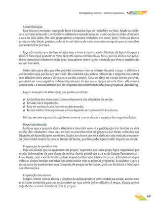 PROTAGONISMO JUVENIL – ensino fundamental
	49
Sensibilização
Para iniciar o encontro, você pode fazer a dinâmica Jogo do verdadeiro ou falso. Afaste as cadei-
ras e carteiras deixando o centro livre e delimite o meio da sala com um tracejado no chão, dividindo
a sala em dois lados. Um lado representará a resposta verdadeiro e o outro, falso. Todos os alunos
precisam estar de pé, posicionando-se de um lado ou de outro conforme a resposta para as questões
que serão feitas por você.
Faça afirmações que tenham relação com o tema proposto nesta Situação de Aprendizagem e
elabore frases que possam ter como resposta apenas verdadeiro ou falso, pois os alunos não pode-
rão se comunicar oralmente nesse jogo, mas apenas com o corpo, à medida que eles se posicionam
em um dos lados.
Deixe claro para eles que não poderão conversar com os colegas durante o jogo, o silêncio é
um exercício que precisa ser praticado. Eles também não podem influenciar a resposta dos outros
com atitudes como puxar o colega para um dos campos. Cada um deve ser o mais sincero possível,
pensando em suas respostas independentemente do que seus colegas acharão disso. Até mesmo
porque esta é a mesma atitude que eles esperam dos entrevistados das suas pesquisas (familiares).
Alguns exemplos de afirmações que podem ser feitas:
a
a As famílias dos alunos participam ativamente das atividades da escola.
a
a Estudar não é importante.
a
a Para ter um bom trabalho é necessário estudar.
a
a Ter um melhor desempenho na escola depende exclusivamente dos alunos.
Por fim, retome algumas afirmações e converse com os alunos a respeito das respostas dadas.
Desenvolvimento
Explique que a proposta desta atividade é descobrir como é a participação das famílias na vida
escolar dos estudantes. Para isso, retome os procedimentos de pesquisa que foram utilizados nas
Situações de Aprendizagem anteriores. Sugira aos alunos que esta atividade seja realizada em parce-
ria com o Clube Juvenil ou com os Líderes de Turma, pois isso poderá gerar maior impacto na escola.
Preparação do questionário
Peça aos alunos que se organizem em grupos, sugerindo que cada grupo fique responsável por
coletar informações de uma classe da escola, dando prioridade para as do Ensino Fundamental –
Anos Finais, caso a escola tenha as duas etapas da Educação Básica. Para isso, é fundamental que
todos os alunos tenham em mãos um questionário com as mesmas perguntas. A sugestão é que a
maior parte do questionário seja composta de perguntas fechadas, pois isso facilitará a tabulação
das informações.
Preparação dos alunos
Sempre retome com os alunos o objetivo da aplicação desse questionário na escola, assim como
as atitudes desejáveis para que seja possível ter uma coleta fiel à realidade. A seguir, alguns pontos
importantes a serem discutidos com os grupos:
 