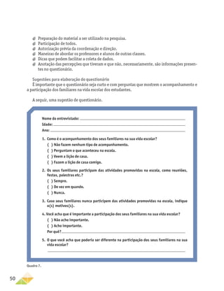 50
Nome do entrevistado:
Idade:
Ano:
1.	 Como é o acompanhamento dos seus familiares na sua vida escolar?
	 ( ) Não fazem nenhum tipo de acompanhamento.
	 ( ) Perguntam o que aconteceu na escola.
	 ( ) Veem a lição de casa.
	 ( ) Fazem a lição de casa comigo.
2.	
Os seus familiares participam das atividades promovidas na escola, como reuniões,
festas, palestras etc.?
	 ( ) Sempre.
	 ( ) De vez em quando.
	 ( ) Nunca.
3.	
Caso seus familiares nunca participem das atividades promovidas na escola, indique
o(s) motivos(s).
4. Você acha que é importante a participação dos seus familiares na sua vida escolar?
	 ( ) Não acho importante.
	 ( ) Acho importante.
	Por quê?
5.	
O que você acha que poderia ser diferente na participação dos seus familiares na sua
vida escolar?
a
a Preparação do material a ser utilizado na pesquisa.
a
a Participação de todos.
a
a Autorização prévia da coordenação e direção.
a
a Maneiras de abordar os professores e alunos de outras classes.
a
a Dicas que podem facilitar a coleta de dados.
a
a Anotação das percepções que tiveram e que não, necessariamente, são informações presen-
tes no questionário.
Sugestões para elaboração do questionário
É importante que o questionário seja curto e com perguntas que mostrem o acompanhamento e
a participação dos familiares na vida escolar dos estudantes.
A seguir, uma sugestão de questionário.
Quadro 7.
 