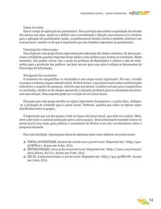 PROTAGONISMO JUVENIL – ensino fundamental
	51
Coleta de dados
Esta é a etapa de aplicação do questionário. Para que haja uma melhor organização da entrada
dos alunos nas salas, ajude-os a definir com a coordenação e direção uma semana e/ou horários
para a aplicação do questionário; assim, os professores já estarão cientes e poderão colaborar com
esse processo. Lembre-os de que é importante que eles também respondam ao questionário.
Tabulação das informações
Uma dupla de cada grupo ficará responsável pela tabulação dos dados coletados. Os alunos pre-
cisam contabilizar quantas respostas foram dadas e criar gráficos para ilustrar os resultados. Neste
momento, eles podem contar com a ajuda do professor de Matemática e utilizar a sala de infor-
mática para a produção dos gráficos: um bom recurso para essa ação é utilizar as ferramentas da
Tecnologia da Informação.
Divulgação dos resultados
O momento de compartilhar os resultados é uma etapa muito importante. Por isso, convide
os grupos a elaborar algum material visual, de fácil acesso, e que possa trazer todas as informações
relevantes a respeito da pesquisa. Solicite que encontrem a melhor solução para compartilhar
os resultados. Lembre-se de sempre apresentar a situação-problema para os estudantes encontra-
rem uma solução. Uma sugestão pode ser a criação de um jornal mural.
Peça para que cada grupo escolha um tópico importante da pesquisa e, a partir disso, dedique-
-se à produção de conteúdo para o jornal mural. Professor, garanta que todos os tópicos sejam
distribuídos entre os grupos.
É importante que um dos grupos cuide do layout do jornal mural, que deve ser criativo. Nele,
deve caber todo o material produzido pelos outros grupos. Seria interessante também inserir no
jornal mural uma seção para publicar o comentário do Diretor e/ou dos coordenadores sobre a
pesquisa realizada.
Para esta atividade, veja algumas dicas de materiais sobre como elaborar um jornal mural:
a
a PORTAL DO PROFESSOR. Escrevendo e lendo com o jornal mural. Disponível em: http://goo.
gl/NFFboc. Acesso em: 8 dez. 2014.
a
a REVISTA VIRAÇÃO. Como se faz um jornal mural. Disponível em: http://issuu.com/viracao/
docs/edicao_83/11. Acesso em: 8 dez. 2014.
a
a SEE-SP. A educomunicação e o jornal mural. Disponível em: http://goo.gl/Kf9r1H. Acesso
em: 8 dez. 2014.
 