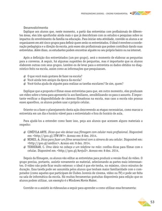 PROTAGONISMO JUVENIL – ensino fundamental
	53
Desenvolvimento
Explique aos alunos que, neste momento, a partir das entrevistas com profissionais de diferen-
tes áreas, eles irão aprofundar ainda mais o que já descobriram com os estudos e pesquisas sobre os
impactos do envolvimento da família na educação. Para iniciar esta atividade, convide os alunos a se
organizaremematécincogruposparadefinirquemserãoosentrevistados.Oidealéenvolveracoorde-
nação pedagógica e a direção da escola, pois esses são profissionais que podem contribuir dando suas
entrevistas. Além disso, os estudantes podem encontrar alguém no seu próprio bairro ou na internet.
Após a definição dos entrevistados (um por grupo), será o momento de elaborar as perguntas
para a conversa. A seguir, há algumas sugestões de perguntas, mas é importante que os alunos
elaborem outras com seus grupos. Lembre-os de levar para a entrevista os dados obtidos no diag-
nóstico feito na escola, assim como as informações que pesquisaram.
a
a O que você mais gostava de fazer na escola?
a
a Você ainda tem amigos da época da escola?
a
a Você tinha ajuda de alguém para realizar as tarefas escolares? Se sim, quem?
Explique que a proposta é filmar essas entrevistas para que, em outro momento, eles produzam
um vídeo sobre o tema para apresentá-lo aos familiares, sensibilizando-os para o assunto. É impor-
tante verificar a disponibilidade de câmeras filmadoras na escola, mas caso a escola não possua
esses aparelhos, os alunos podem usar o próprio celular.
Oriente-os a fazer o planejamento desta ação descrevendo as etapas necessárias, como marcar a
entrevista em um dia e horário viável para o entrevistado e fora do horário de aula.
Para ajudá-los a entender como fazer isso, peça aos alunos que acessem alguns materiais a
respeito:
a
a CINÉFILA ARTE. Dicas que vão deixar sua filmagem com celular mais profissional. Disponível
em: http://goo.gl/JTW1W7. Acesso em: 8 dez. 2014.
a
a NEMES, A. Dicas para fazer um filme sensacional com a câmera do seu celular. Disponível em:
http://goo.gl/amGloc. Acesso em: 8 dez. 2014.
a
a TERRERAN, C. Uma ideia na cabeça e um telefone na mão: confira dicas para filmar com o
celular. Disponível em: http://goo.gl/ArvjuS. Acesso em: 8 dez. 2014.
Depois da filmagem, os alunos vão editar as entrevistas para produzir a versão final do vídeo. O
grupo precisa, portanto, assistir novamente ao material, selecionando as partes mais interessan-
tes. O vídeo não pode ficar muito extenso: o ideal é que ele tenha, no máximo, cinco minutos de
duração. Essa tarefa pode ser assumida pelos alunos que tenham maior familiaridade com o com-
putador (como aqueles que participam de Clubes Juvenis de cinema, vídeo ou TV) e pode ser feita
na sala de informática da escola. Há muitas ferramentas gratuitas disponíveis para edição que os
alunos podem utilizar, um exemplo é o Windows Movie Maker.
Convide-os a assistir às videoaulas a seguir para aprender a como utilizar essa ferramenta:
 