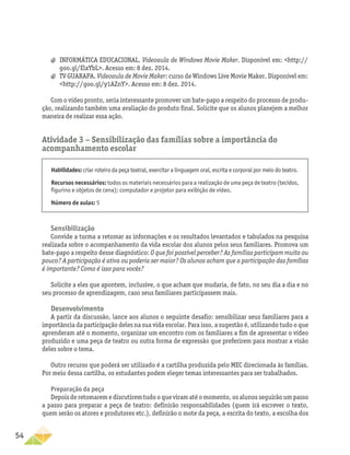 54
a
a INFORMÁTICA EDUCACIONAL. Videoaula de Windows Movie Maker. Disponível em: http://
goo.gl/ElxYbL. Acesso em: 8 dez. 2014.
a
a TV GUARAPA. Videoaula de Movie Maker: curso de Windows Live Movie Maker. Disponível em:
http://goo.gl/y1AZnY. Acesso em: 8 dez. 2014.
Com o vídeo pronto, seria interessante promover um bate-papo a respeito do processo de produ-
ção, realizando também uma avaliação do produto final. Solicite que os alunos planejem a melhor
maneira de realizar essa ação.
Atividade 3 − Sensibilização das famílias sobre a importância do
acompanhamento escolar
Habilidades: criar roteiro da peça teatral, exercitar a linguagem oral, escrita e corporal por meio do teatro.
Recursos necessários: todos os materiais necessários para a realização de uma peça de teatro (tecidos,
figurino e objetos de cena); computador e projetor para exibição de vídeo.
Número de aulas: 5
Sensibilização
Convide a turma a retomar as informações e os resultados levantados e tabulados na pesquisa
realizada sobre o acompanhamento da vida escolar dos alunos pelos seus familiares. Promova um
bate-papo a respeito desse diagnóstico: O que foi possível perceber? As famílias participam muito ou
pouco? A participação é ativa ou poderia ser maior? Os alunos acham que a participação das famílias
é importante? Como é isso para vocês?
Solicite a eles que apontem, inclusive, o que acham que mudaria, de fato, no seu dia a dia e no
seu processo de aprendizagem, caso seus familiares participassem mais.
Desenvolvimento
A partir da discussão, lance aos alunos o seguinte desafio: sensibilizar seus familiares para a
importância da participação deles na sua vida escolar. Para isso, a sugestão é, utilizando tudo o que
aprenderam até o momento, organizar um encontro com os familiares a fim de apresentar o vídeo
produzido e uma peça de teatro ou outra forma de expressão que preferirem para mostrar a visão
deles sobre o tema.
Outro recurso que poderá ser utilizado é a cartilha produzida pelo MEC direcionada às famílias.
Por meio dessa cartilha, os estudantes podem eleger temas interessantes para ser trabalhados.
Preparação da peça
Depois de retomarem e discutirem tudo o que viram até o momento, os alunos seguirão um passo
a passo para preparar a peça de teatro: definirão responsabilidades (quem irá escrever o texto,
quem serão os atores e produtores etc.), definirão o mote da peça, a escrita do texto, a escolha dos
 