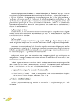 56
Convide o grupo a formar uma roda e conversar a respeito da dinâmica. Peça que discutam
como se sentiram e ajude-os a perceber que foi necessário diálogo e organização para atingir
o objetivo. Relacione a dinâmica com o acompanhamento da vida escolar pelos familiares: o
vulcão que está prestes a explodir é o impacto da falta de participação dos familiares na vida
escolar dos alunos. Questione: Quais são as pedras nesse caminho? Como é possível, juntos, criar
pontes para a aproximação de escola, alunos e famílias? Professor, lembre-se de que há alunos
com diferentes composições familiares. Tenha, portanto, cuidado ao tratar da questão da parti-
cipação da família na escola.
2. Apresentação do vídeo
Neste momento, os alunos irão apresentar o vídeo com a opinião dos profissionais a respeito
do tema. Alguns estudantes podem fazer a apresentação inicial do material e finalizar explicando
como foi o processo de produção.
3. Apresentação
Para finalizar, os alunos apresentarão a peça teatral. Solicite que alguém filme o espetáculo:
assim,serápossívelcompartilharessemomentocomosfamiliaresquenãopuderamestarpresentes.
Como parte da apresentação, ao final, eles podem organizar um pequeno debate com os familia-
res, perguntando o que acharam do tema e o que mais lhes chamou a atenção. Seria interessante,
inclusive, que o jornal mural estivesse instalado nesse espaço para que os alunos pudessem comen-
tar os dados da pesquisa e o que têm discutido desde então.
Os familiares podem, ainda, ser convidados a falar sobre a entrevista da qual participaram com
os estudantes: O que significou para você recordar os tempos de escola? Como foi pensar sobre o valor
da educação em sua vida?
Ao final, sugere-se fazer a distribuição da cartilha Acompanhem a vida dos seus filhos, produzida
pelo Ministério da Educação (MEC) e direcionada às famílias. A escola pode solicitar exemplares ou
baixar o PDF e imprimir. A cartilha será um brinde para todos que estiverem presentes.
A seguir, o link onde é possível fazer o download da cartilha:
a
a MOBILIZAÇÃO SOCIAL PELA EDUCAÇÃO. Acompanhem a vida escolar de seus filhos. Disponí-
vel em: http://goo.gl/Ckwsu. Acesso em: 8 dez. 2014.
Avaliação e autoavaliação
Retome a proposta de avaliação já realizada no ano anterior da disciplina e adapte para o con-
texto atual.
 