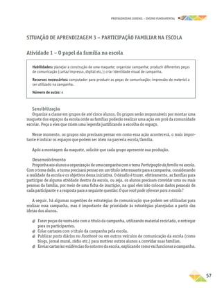 PROTAGONISMO JUVENIL – ensino fundamental
	57
Habilidades: planejar a construção de uma maquete; organizar campanha; produzir diferentes peças
de comunicação (cartaz impresso, digital etc.); criar identidade visual de campanha.
Recursos necessários: computador para produzir as peças de comunicação; impressão do material a
ser utilizado na campanha.
Número de aulas: 4
Sensibilização
Organize a classe em grupos de até cinco alunos. Os grupos serão responsáveis por montar uma
maquete dos espaços da escola onde as famílias poderão realizar uma ação em prol da comunidade
escolar. Peça a eles que criem uma legenda justificando a escolha do espaço.
Nesse momento, os grupos não precisam pensar em como essa ação acontecerá, o mais impor-
tante é indicar os espaços que podem ser úteis na parceria escola/família.
Após a montagem da maquete, solicite que cada grupo apresente sua produção.
Desenvolvimento
Proponhaaosalunosaorganizaçãodeumacampanhacomotema Participaçãodafamílianaescola.
Com o tema dado, a turma precisará pensar em um título interessante para a campanha, considerando
a realidade da escola e os objetivos dessa iniciativa. O desafio é trazer, efetivamente, as famílias para
participar de alguma atividade dentro da escola, ou seja, os alunos precisam convidar uma ou mais
pessoas da família, por meio de uma ficha de inscrição, na qual eles irão colocar dados pessoais de
cada participante e a resposta para a seguinte questão: O que você pode oferecer para a escola?
A seguir, há algumas sugestões de estratégias de comunicação que podem ser utilizadas para
realizar essa campanha, mas é importante dar prioridade às estratégias planejadas a partir das
ideias dos alunos.
a
a Fazer peças de vestuário com o título da campanha, utilizando material reciclado, e entregar
para os participantes.
a
a Colar cartazes com o título da campanha pela escola.
a
a Publicar posts diários no Facebook ou em outros veículos de comunicação da escola (como
blogs, jornal mural, rádio etc.) para motivar outros alunos a convidar suas famílias.
a
a Enviarcartasàsresidênciasdoentornodaescola,explicandocomovaifuncionaracampanha.
Situação de Aprendizagem 3 − Participação familiar na escola
Atividade 1 − O papel da família na escola
 