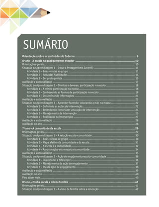 SUMÁRIO
Orientações sobre os conteúdos do Caderno .......................................................................6
6o
ano – A escola na qual queremos estudar ..................................................................... 10
Orientações gerais......................................................................................................... 10
Situação de Aprendizagem 1 − O que é Protagonismo Juvenil?................................................ 11
Atividade 1 − Boas-vindas ao grupo............................................................................. 11
Atividade 2 – Roda das habilidades.............................................................................. 14
Atividade 3 − Ser protagonista.................................................................................... 15
Avaliação e autoavaliação............................................................................................... 17
Situação de Aprendizagem 2 − Direitos e deveres: participação na escola.................................. 18
Atividade 1 − A minha participação na escola................................................................. 18
Atividade 2 − Conhecendo as formas de participação na escola.......................................... 19
Atividade 3 − Disseminando informações...................................................................... 21
Avaliação e autoavaliação............................................................................................... 22
Situação de Aprendizagem 3 − Aprender fazendo: colocando a mão na massa............................ 22
Atividade 1 − Definindo as ações de intervenção............................................................. 22
Atividade 2 − Entendendo como fazer uma ação de intervenção......................................... 24
Atividade 3 − Planejamento da intervenção................................................................... 25
Atividade 4 − Realização da intervenção....................................................................... 27
Avaliação e autoavaliação............................................................................................... 28
Avaliação do ano........................................................................................................... 28
7o
ano – A comunidade da escola .................................................................................... 29
Orientações gerais......................................................................................................... 29
Situação de Aprendizagem 1 − A relação escola-comunidade.................................................. 30
Atividade 1 – Boas-vindas ao grupo............................................................................. 30
Atividade 2 – Mapa afetivo da comunidade e da escola..................................................... 31
Atividade 3 − A escola e a comunidade......................................................................... 32
Atividade 4 − Aproximação entre escola e comunidade.................................................... 34
Avaliação e autoavaliação............................................................................................... 35
Situação de Aprendizagem 2 − Ação de engajamento escola-comunidade................................. 36
Atividade 1 – Quero fazer a diferença!.......................................................................... 36
Atividade 2 – Planejamento da ação de engajamento...................................................... 37
Atividade 3 – Dia da ação de engajamento..................................................................... 38
Avaliação e autoavaliação............................................................................................... 39
Avaliação do ano........................................................................................................... 40
Para saber mais............................................................................................................. 40
8o
ano – Minha escola e minha família ............................................................................ 41
Orientações gerais......................................................................................................... 41
Situação de Aprendizagem 1 − A visão da família sobre a educação.......................................... 42
 
