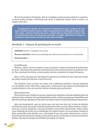 58
Atividade 2 − Espaços de participação na escola
Habilidade: exercitar a linguagem oral e escrita.
Recursos necessários: materiais para publicação das histórias dos funcionários no mural da escola.
Número de aulas: 3
Sensibilização
Professor, separe a classe em duplas ou trios e proponha o registro de histórias de profissionais
da escola. Cada dupla/trio registrará uma história que tenha acontecido dentro do ambiente esco-
lar. Para a produção dos textos, os alunos podem recorrer ao professor de Língua Portuguesa.
Após a escrita, peça para que cada dupla/trio apresente sua história em sala e faça uma votação
para eleger aquelas que irão para o mural da escola.
Esta atividade coloca os alunos em contato com as diferentes profissões e funções existentes
na comunidade escolar. Além disso, proporciona o conhecimento dos espaços de participação de
maneira dinâmica e viva, por meio das histórias relatadas pelos profissionais.
Desenvolvimento
Peçaaosalunosquesedividamemgruposeproponhaquerelembremasfunçõesexistentesdentroda
escola(emtodosossetores).Comesselevantamentoemmãos,soliciteaosgruposquecompartilhemsuas
listasdemaneiraquesejafeitaumalistaúnicacomtodososnomesefunçõesexercidasporessaspessoas.
Após esse levantamento, peça aos alunos para criar uma nova lista com os tipos de atividade
voluntária que tanto eles quanto as famílias podem desenvolver na escola. Neste momento, é impor-
tante que os alunos extrapolem a lista das atividades comuns feita anteriormente. Podem sugerir
novas atividades de acordo com as habilidades dos próprios alunos e de suas famílias (retomar as
fichas preenchidas pelas famílias com a informação do que elas podem oferecer para a escola).
Seria interessante apresentar também as boas práticas que já aconteceram na escola envolvendo as
famílias. Veja alguns exemplos de atividades que podem ser criadas:
O engajamento da direção e da coordenação é fundamental para que a campanha dê certo!
Tanto no sentido de apoiar as ideias e validar a proposta quanto na viabilização de alguns mate-
riais. Assim, a partir da iniciativa dos alunos, a direção pode ser responsável por enviar cartas
aos familiares dos alunos, incentivando-os a participar, e, também, pode deixar um espaço nos
conselhos de classe e demais reuniões para falar sobre a iniciativa.
No final do período de divulgação, além de contabilizar quantas pessoas aderiram à campanha,
os alunos podem divulgar a informação pela escola. É importante motivar todos os alunos a se
engajar nessa ação!
 
