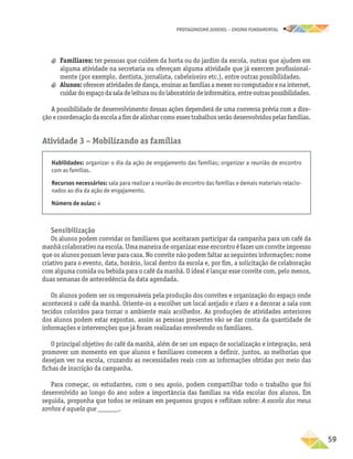 PROTAGONISMO JUVENIL – ensino fundamental
	59
a
a Familiares: ter pessoas que cuidem da horta ou do jardim da escola, outras que ajudem em
alguma atividade na secretaria ou ofereçam alguma atividade que já exercem profissional-
mente (por exemplo, dentista, jornalista, cabeleireiro etc.), entre outras possibilidades.
a
a Alunos: oferecer atividades de dança, ensinar as famílias a mexer no computador e na internet,
cuidardoespaçodasaladeleituraoudolaboratóriodeinformática,entreoutraspossibilidades.
A possibilidade de desenvolvimento dessas ações dependerá de uma conversa prévia com a dire-
ção e coordenação da escola a fim de alinhar como esses trabalhos serão desenvolvidos pelas famílias.
Atividade 3 − Mobilizando as famílias
Habilidades: organizar o dia da ação de engajamento das famílias; organizar a reunião de encontro
com as famílias.
Recursos necessários: sala para realizar a reunião de encontro das famílias e demais materiais relacio-
nados ao dia da ação de engajamento.
Número de aulas: 4
Sensibilização
Os alunos podem convidar os familiares que aceitaram participar da campanha para um café da
manhã colaborativo na escola. Uma maneira de organizar esse encontro é fazer um convite impresso
que os alunos possam levar para casa. No convite não podem faltar as seguintes informações: nome
criativo para o evento, data, horário, local dentro da escola e, por fim, a solicitação de colaboração
com alguma comida ou bebida para o café da manhã. O ideal é lançar esse convite com, pelo menos,
duas semanas de antecedência da data agendada.
Os alunos podem ser os responsáveis pela produção dos convites e organização do espaço onde
acontecerá o café da manhã. Oriente-os a escolher um local arejado e claro e a decorar a sala com
tecidos coloridos para tornar o ambiente mais acolhedor. As produções de atividades anteriores
dos alunos podem estar expostas, assim as pessoas presentes vão se dar conta da quantidade de
informações e intervenções que já foram realizadas envolvendo os familiares.
O principal objetivo do café da manhã, além de ser um espaço de socialização e integração, será
promover um momento em que alunos e familiares comecem a definir, juntos, as melhorias que
desejam ver na escola, cruzando as necessidades reais com as informações obtidas por meio das
fichas de inscrição da campanha.
Para começar, os estudantes, com o seu apoio, podem compartilhar todo o trabalho que foi
desenvolvido ao longo do ano sobre a importância das famílias na vida escolar dos alunos. Em
seguida, proponha que todos se reúnam em pequenos grupos e reflitam sobre: A escola dos meus
sonhos é aquela que ______.
 