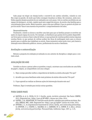 60
Cada grupo vai eleger um desejo/sonho e escrevê-lo em cartões coloridos, colando-os com
fita-crepe na parede, de modo que todos consigam visualizar as ideias. Em consenso, serão esco-
lhidos aqueles desejos possíveis de ser realizados em curto prazo. Cole os cartões escolhidos em um
espaço de destaque e, ao lado, registre qual será o papel dos alunos, da escola e das famílias para a
concretização desse sonho. Neste momento, peça a eles que reflitam: O que eu gostaria de fazer em
prol da escola? Essa é uma maneira de promover o comprometimento de todos.
Desenvolvimento
Finalmente, oriente os alunos a escolher uma data para que as famílias possam se envolver em
ações em algum espaço da escola. Por exemplo, os familiares que gostam de ler podem disponibili-
zar livros para os alunos e fazer rodas de leitura; os que gostam de cozinhar podem ensinar algumas
receitas fáceis; os que gostam de cultivar podem dar dicas de jardinagem tanto para os alunos
quanto para os adultos que trabalham na escola. Esses momentos serão muito ricos, pois haverá a
interação entre diferentes públicos: alunos, profissionais da escola e familiares.
Avaliação e autoavaliação
Retome a proposta de avaliação já realizada no ano anterior da disciplina e adapte para o con-
texto atual.
Avaliação do ano
Convide os alunos a pensar sobre as questões a seguir, escrevam suas conclusões em uma folha
de papel e, depois, as compartilhem com seus colegas:
1.	 Hoje consigo perceber melhor a importância da família na minha educação? Por quê?
2.	 Acredito que meus familiares estão mais próximos da minha vida escolar? Por quê?
3.	 O que aprendi ao realizar as diversas ações de intervenção durante este ano?
Professor, fique à vontade para incluir outras questões.
Para saber mais
a
a BATISTA, A. A. G.; SILVA, H. H. C. Família, escola, território vulnerável. São Paulo: CENPEC,
2013. Disponível em: http://goo.gl/W7vKKC. Acesso em: 8 dez. 2014.
a
a CASTRO, J. M.; REGATTIERI, M. Interação escola-família: subsídios para práticas escolares. Bra-
sília: UNESCO, MEC, 2009. Disponível em: http://goo.gl/2pFjt9. Acesso em: 8 dez. 2014.
a
a EPSTEIN, J. L. A comprehensive framework for school, family, and community partnerships.
In: EPSTEIN, J. L.; COATES, L.; SALINAS, K. C.; SANDERS, M. G.; SIMON, B. S. (Eds.). School,
family, and community partnerships. Thousand Oaks, California: Sage, 1997. p. 1-25.
 