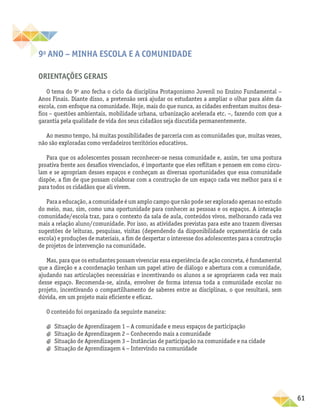 61
9o
ano – Minha escola e a comunidade
Orientações gerais
O tema do 9o
ano fecha o ciclo da disciplina Protagonismo Juvenil no Ensino Fundamental –
Anos Finais. Diante disso, a pretensão será ajudar os estudantes a ampliar o olhar para além da
escola, com enfoque na comunidade. Hoje, mais do que nunca, as cidades enfrentam muitos desa-
fios – questões ambientais, mobilidade urbana, urbanização acelerada etc. −, fazendo com que a
garantia pela qualidade de vida dos seus cidadãos seja discutida permanentemente.
Ao mesmo tempo, há muitas possibilidades de parceria com as comunidades que, muitas vezes,
não são exploradas como verdadeiros territórios educativos.
Para que os adolescentes possam reconhecer-se nessa comunidade e, assim, ter uma postura
proativa frente aos desafios vivenciados, é importante que eles reflitam e pensem em como circu-
lam e se apropriam desses espaços e conheçam as diversas oportunidades que essa comunidade
dispõe, a fim de que possam colaborar com a construção de um espaço cada vez melhor para si e
para todos os cidadãos que ali vivem.
Para a educação, a comunidade é um amplo campo que não pode ser explorado apenas no estudo
do meio, mas, sim, como uma oportunidade para conhecer as pessoas e os espaços. A interação
comunidade/escola traz, para o contexto da sala de aula, conteúdos vivos, melhorando cada vez
mais a relação aluno/comunidade. Por isso, as atividades previstas para este ano trazem diversas
sugestões de leituras, pesquisas, visitas (dependendo da disponibilidade orçamentária de cada
escola) e produções de materiais, a fim de despertar o interesse dos adolescentes para a construção
de projetos de intervenção na comunidade.
Mas, para que os estudantes possam vivenciar essa experiência de ação concreta, é fundamental
que a direção e a coordenação tenham um papel ativo de diálogo e abertura com a comunidade,
ajudando nas articulações necessárias e incentivando os alunos a se apropriarem cada vez mais
desse espaço. Recomenda-se, ainda, envolver de forma intensa toda a comunidade escolar no
projeto, incentivando o compartilhamento de saberes entre as disciplinas, o que resultará, sem
dúvida, em um projeto mais eficiente e eficaz.
O conteúdo foi organizado da seguinte maneira:
a
a Situação de Aprendizagem 1 − A comunidade e meus espaços de participação
a
a Situação de Aprendizagem 2 − Conhecendo mais a comunidade
a
a Situação de Aprendizagem 3 − Instâncias de participação na comunidade e na cidade
a
a Situação de Aprendizagem 4 − Intervindo na comunidade
 