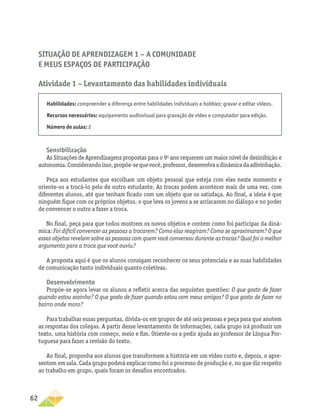 62
Situação de Aprendizagem 1 − A comunidade
e meus espaços de participação
Atividade 1 – Levantamento das habilidades individuais
Habilidades: compreender a diferença entre habilidades individuais e hobbies; gravar e editar vídeos.
Recursos necessários: equipamento audiovisual para gravação de vídeo e computador para edição.
Número de aulas: 2
Sensibilização
As Situações de Aprendizagens propostas para o 9o
ano requerem um maior nível de desinibição e
autonomia.Considerandoisso,propõe-sequevocê,professor,desenvolvaadinâmicadaadivinhação.
Peça aos estudantes que escolham um objeto pessoal que esteja com eles neste momento e
oriente-os a trocá-lo pelo de outro estudante. As trocas podem acontecer mais de uma vez, com
diferentes alunos, até que tenham ficado com um objeto que os satisfaça. Ao final, a ideia é que
ninguém fique com os próprios objetos, o que leva os jovens a se arriscarem no diálogo e no poder
de convencer o outro a fazer a troca.
No final, peça para que todos mostrem os novos objetos e contem como foi participar da dinâ-
mica: Foi difícil convencer as pessoas a trocarem? Como elas reagiram? Como se aproximaram? O que
esses objetos revelam sobre as pessoas com quem você conversou durante as trocas? Qual foi o melhor
argumento para a troca que você ouviu?
A proposta aqui é que os alunos consigam reconhecer os seus potenciais e as suas habilidades
de comunicação tanto individuais quanto coletivas.
Desenvolvimento
Propõe-se agora levar os alunos a refletir acerca das seguintes questões: O que gosto de fazer
quando estou sozinho? O que gosto de fazer quando estou com meus amigos? O que gosto de fazer no
bairro onde moro?
Para trabalhar essas perguntas, divida-os em grupos de até seis pessoas e peça para que anotem
as respostas dos colegas. A partir desse levantamento de informações, cada grupo irá produzir um
texto, uma história com começo, meio e fim. Oriente-os a pedir ajuda ao professor de Língua Por-
tuguesa para fazer a revisão do texto.
Ao final, proponha aos alunos que transformem a história em um vídeo curto e, depois, o apre-
sentem em sala. Cada grupo poderá explicar como foi o processo de produção e, no que diz respeito
ao trabalho em grupo, quais foram os desafios encontrados.
 