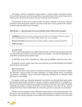 64
Em seguida, convide os estudantes a formar grupos e a conversar sobre as anotações. Depois,
faça uma roda e peça para que eles compartilhem o que descobriram: Muitos alunos frequentam os
mesmos locais? Os locais que vão são de diversão? Onde eles estão localizados?
É interessante, ao final, que os grupos montem um painel, anotando os locais que costumam
frequentar. Seria interessante organizar uma visita a locais que os alunos gostariam de conhecer.
Os que já conhecem podem atuar como guias.
Atividade 3 – Apropriação da comunidade pelos diferentes grupos
Habilidades: reconhecer as diversas culturas juvenis presentes na comunidade; reconhecer espaços a
partir das percepções dos cinco sentidos (olfato, paladar, tato, visão e audição).
Recursos necessários: equipamento de som; cartões coloridos; cartolina e canetas hidrográficas.
Número de aulas: 2
Sensibilização
Inicie o encontro perguntando aos adolescentes quais são as culturas que expressam quem eles
são. Para ajudar nessa conversa, eles podem assistir, por exemplo, a uma série de reportagens cha-
mada Tribos, produzida pelo programa A Liga.
a
a YOUTUBE. A Liga: tribos. Disponível em: http://goo.gl/uN0AMi. Acesso em: 8 dez. 2014.
Em seguida, convide o grupo a falar sobre o que assistiram, procurando identificar se eles fazem
parte de alguma dessas tribos.
Desenvolvimento
Depois da discussão inicial, peça aos estudantes que formem grupos e conversem a respeito
das diferentes culturas juvenis das quais participam. Os grupos podem anotar as principais
características, atividades, gostos e locais que frequentam, identificando as diferentes tribos
existentes na comunidade.
Em seguida, solicite que cada grupo apresente o que discutiu. As principais observações podem
ser anotadas em um quadro. Convide-os a discutir o seguinte: A apropriação da comunidade acon-
tece da mesma forma pelos skatistas e por aqueles que gostam de hip hop? O que muda? Há espaços
adequados para todas as culturas? Há divisões na comunidade por conta disso? Se sim, quais as
consequências disso? Quais as dificuldades de cada cultura para fazer o que gosta na comunidade?
Oriente os alunos a pesquisar sobre as diferentes culturas juvenis, as que eles fazem parte e tam-
bém outras. Com essa pesquisa em mãos, os grupos podem preparar um material sobre tudo o que
discutiram e vivenciaram e divulgar em suas redes sociais (Facebook ou Twitter) ou no jornal mural
 