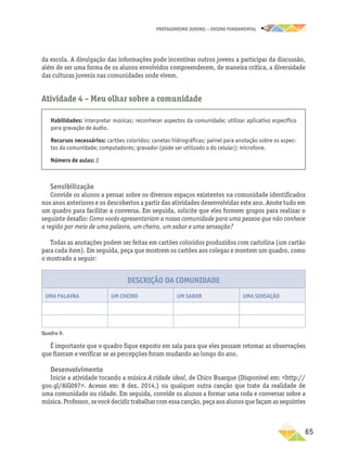 PROTAGONISMO JUVENIL – ensino fundamental
	65
da escola. A divulgação das informações pode incentivar outros jovens a participar da discussão,
além de ser uma forma de os alunos envolvidos compreenderem, de maneira crítica, a diversidade
das culturas juvenis nas comunidades onde vivem.
Atividade 4 – Meu olhar sobre a comunidade
Habilidades: interpretar músicas; reconhecer aspectos da comunidade; utilizar aplicativo específico
para gravação de áudio.
Recursos necessários: cartões coloridos; canetas hidrográficas; painel para anotação sobre os aspec-
tos da comunidade; computadores; gravador (pode ser utilizado o do celular); microfone.
Número de aulas: 2
Sensibilização
Convide os alunos a pensar sobre os diversos espaços existentes na comunidade identificados
nos anos anteriores e os descobertos a partir das atividades desenvolvidas este ano. Anote tudo em
um quadro para facilitar a conversa. Em seguida, solicite que eles formem grupos para realizar o
seguinte desafio: Como vocês apresentariam a nossa comunidade para uma pessoa que não conhece
a região por meio de uma palavra, um cheiro, um sabor e uma sensação?
Todas as anotações podem ser feitas em cartões coloridos produzidos com cartolina (um cartão
para cada item). Em seguida, peça que mostrem os cartões aos colegas e montem um quadro, como
o mostrado a seguir:
Descrição da comunidade
Uma palavra Um cheiro Um sabor Uma sensação
Quadro 9.
É importante que o quadro fique exposto em sala para que eles possam retomar as observações
que fizeram e verificar se as percepções foram mudando ao longo do ano.
Desenvolvimento
Inicie a atividade tocando a música A cidade ideal, de Chico Buarque (Disponível em: http://
goo.gl/8iG097. Acesso em: 8 dez. 2014.) ou qualquer outra canção que trate da realidade de
uma comunidade ou cidade. Em seguida, convide os alunos a formar uma roda e conversar sobre a
música.Professor,sevocêdecidirtrabalharcomessacanção,peçaaosalunosquefaçamasseguintes
 