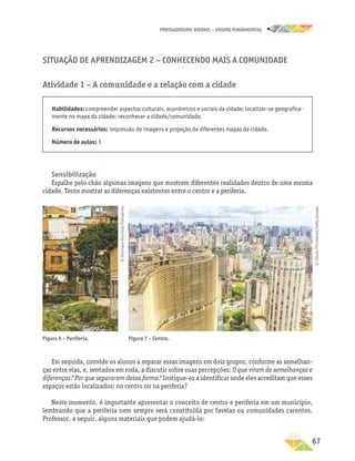 PROTAGONISMO JUVENIL – ensino fundamental
	67
Situação de Aprendizagem 2 − Conhecendo mais a comunidade
Atividade 1 – A comunidade e a relação com a cidade
Habilidades: compreender aspectos culturais, econômicos e sociais da cidade; localizar-se geografica-
mente no mapa da cidade; reconhecer a cidade/comunidade.
Recursos necessários: impressão de imagens e projeção de diferentes mapas da cidade.
Número de aulas: 3
Sensibilização
Espalhe pelo chão algumas imagens que mostrem diferentes realidades dentro de uma mesma
cidade. Tente mostrar as diferenças existentes entre o centro e a periferia.
Figura 6 – Periferia. Figura 7 – Centro.
Em seguida, convide os alunos a separar essas imagens em dois grupos, conforme as semelhan-
ças entre elas, e, sentados em roda, a discutir sobre suas percepções: O que viram de semelhanças e
diferenças? Por que separaram dessa forma? Instigue-os a identificar onde eles acreditam que esses
espaços estão localizados: no centro ou na periferia?
Neste momento, é importante apresentar o conceito de centro e periferia em um município,
lembrando que a periferia nem sempre será constituída por favelas ou comunidades carentes.
Professor, a seguir, alguns materiais que podem ajudá-lo:
©
Henrique
Manreza/Folhapress
©
iStock/Thinkstock/Getty
Images
 