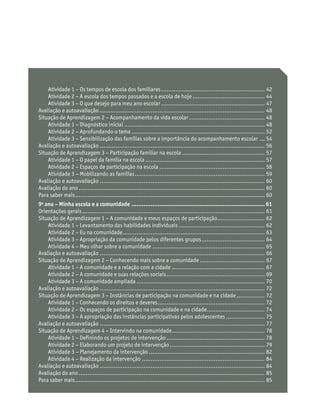 Atividade 1 – Os tempos de escola dos familiares............................................................ 42
Atividade 2 − A escola dos tempos passados e a escola de hoje.......................................... 44
Atividade 3 − O que desejo para meu ano escolar............................................................ 47
Avaliação e autoavaliação............................................................................................... 48
Situação de Aprendizagem 2 − Acompanhamento da vida escolar............................................ 48
Atividade 1 − Diagnóstico inicial................................................................................. 48
Atividade 2 − Aprofundando o tema............................................................................. 52
Atividade 3 − Sensibilização das famílias sobre a importância do acompanhamento escolar.... 54
Avaliação e autoavaliação............................................................................................... 56
Situação de Aprendizagem 3 − Participação familiar na escola................................................ 57
Atividade 1 − O papel da família na escola..................................................................... 57
Atividade 2 − Espaços de participação na escola............................................................. 58
Atividade 3 − Mobilizando as famílias........................................................................... 59
Avaliação e autoavaliação ............................................................................................... 60
Avaliação do ano........................................................................................................... 60
Para saber mais............................................................................................................. 60
9o
ano – Minha escola e a comunidade ............................................................................. 61
Orientações gerais......................................................................................................... 61
Situação de Aprendizagem 1 − A comunidade e meus espaços de participação............................ 62
Atividade 1 – Levantamento das habilidades individuais.................................................. 62
Atividade 2 – Eu na comunidade.................................................................................. 63
Atividade 3 – Apropriação da comunidade pelos diferentes grupos..................................... 64
Atividade 4 – Meu olhar sobre a comunidade................................................................. 65
Avaliação e autoavaliação............................................................................................... 66
Situação de Aprendizagem 2 − Conhecendo mais sobre a comunidade...................................... 67
Atividade 1 – A comunidade e a relação com a cidade...................................................... 67
Atividade 2 − A comunidade e suas relações sociais......................................................... 69
Atividade 3 − A comunidade ampliada.......................................................................... 70
Avaliação e autoavaliação............................................................................................... 72
Situação de Aprendizagem 3 − Instâncias de participação na comunidade e na cidade................. 72
Atividade 1 − Conhecendo os direitos e deveres.............................................................. 72
Atividade 2 − Os espaços de participação na comunidade e na cidade.................................. 74
Atividade 3 − A apropriação das instâncias participativas pelos adolescentes....................... 75
Avaliação e autoavaliação............................................................................................... 77
Situação de Aprendizagem 4 − Intervindo na comunidade...................................................... 78
Atividade 1 − Definindo os projetos de intervenção......................................................... 78
Atividade 2 − Elaborando um projeto de intervenção....................................................... 79
Atividade 3 − Planejamento da intervenção................................................................... 82
Atividade 4 − Realização da intervenção....................................................................... 84
Avaliação e autoavaliação............................................................................................... 84
Avaliação do ano........................................................................................................... 85
Para saber mais............................................................................................................. 85
 