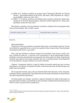 68
a
a ÁVILA, M. P. Periferia é periferia em qualquer lugar? Dissertação (Mestrado em Ciências
Sociais) − Universidade Federal de São Carlos, São Carlos. 2006. Disponível em: http://
goo.gl/dq0Ktr. Acesso em: 8 dez. 2014.
a
a ROSA, T. T. R. Favelas, periferias: uma reflexão sobre conceitos e dicotomias. Artigo apre-
sentado no 33o
Encontro Anual da Anpocs. Setembro de 2009. Disponível em: http://goo.
gl/6ihcPq. Acesso em: 8 dez. 2014.
Para finalizar, proponha a eles que elaborem um quadro e coloquem nele as percepções sobre
cada um desses espaços. Veja o modelo a seguir:
Percepções sobre o centro Percepções sobre a periferia
Quadro 10.
Desenvolvimento
Proponha aos alunos que retomem as anotações feitas sobre a comunidade e discutam: A nossa
comunidade fica, geograficamente, no centro ou na periferia? Qual o impacto disso? Essa localização
muda alguma coisa? Se sim, o que muda?
Peça a eles que relembrem os diversos espaços da comunidade, como museus, escolas, qua-
dras, unidades de saúde etc., e discutam se há concentração ou não de determinados serviços,
atividades e até mesmo da população em comparação com outras regiões da cidade. Proponha que
localizem esses espaços em um mapa, utilizando, para isso, os endereços desses locais disponíveis
no site da prefeitura, em guias turísticos ou em outros materiais.
Professor, é importante imprimir o mapa da cidade em tamanho grande para que os alunos
identifiquem, com alfinetes ou etiquetas coloridas, onde estão esses locais. Ao lado do mapa, eles
podem criar uma legenda.
Em um segundo momento, peça a eles que levantem dados sobre educação, saúde, transporte,
saneamento básico, população etc. Eles podem fazer isso buscando informações na internet junto
aos órgãos responsáveis da prefeitura4
.
Os alunos podem, por exemplo, encontrar o mapa do transporte da cidade (onde passam as
principais linhas de ônibus e a quantidade de cada uma delas) e também descobrir quantas pessoas
vivem no centro e quantas vivem na periferia etc.
4
No site do IBGE, há gráficos e dados interessantes que podem contribuir para a pesquisa. Disponível em: http://www.cidades.ibge.
gov.br. Acesso em: 8 dez. 2014
 