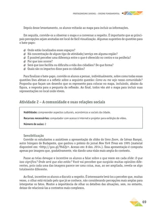 PROTAGONISMO JUVENIL – ensino fundamental
	69
Depois desse levantamento, os alunos voltarão ao mapa para incluir as informações.
Em seguida, convide-os a observar o mapa e a conversar a respeito. É importante que as princi-
pais percepções sejam anotadas em local de fácil visualização. Algumas sugestões de questões para
o bate-papo:
a
a Onde estão localizados esses espaços?
a
a Há concentração de algum tipo de atividade/serviço em alguma região?
a
a É possível perceber uma diferença entre o que é oferecido no centro e na periferia?
a
a Por que isso ocorre?
a
a Será que isso facilita ou dificulta a vida dos cidadãos? De que forma?
a
a Quais são os impactos disso para os cidadãos?
Para finalizar o bate-papo, convide os alunos a pensar, individualmente, sobre como todas essas
questões lhes afetam e a refletir sobre a seguinte questão: Como eu me vejo nessa comunidade?
Proponha que façam um desenho que os represente para colocar no mapa, incluindo, abaixo da
figura, a resposta para a pergunta da reflexão. Ao final, todos vão até o mapa para incluir suas
representações no local onde vivem.
Atividade 2 − A comunidade e suas relações sociais
Habilidade: compreender aspectos culturais, econômicos e sociais da cidade.
Recursos necessários: computador com acesso à internet e projetor para exibição de vídeo.
Número de aulas: 2
Sensibilização
Convide os estudantes a assistirem a apresentação de slides do livro Zoom, de Istvan Banyai,
autor húngaro de Budapeste, que ganhou o prêmio do jornal New York Times em 1995 (material
disponível em: http://goo.gl/Y6dJjr. Acesso em: 8 dez. 2014.). Essa apresentação é composta
apenas por imagens que, gradativamente, vão dando uma visão mais ampla do contexto.
Passe as telas devagar e incentive os alunos a falar sobre o que veem em cada slide: O que
isso significa? Onde será que eles estão? Você vai perceber que surgirão muitas opiniões dife-
rentes, pois cada uma das imagens parece ser uma coisa, mas, ao ser ampliada, revela-se algo
totalmente diferente.
Ao final, incentive os alunos a discutir a respeito. É interessante levá-los a perceber que, muitas
vezes, o olhar está viciado pelo que já se conhece, não considerando percepções mais amplas para
interpretar os fatos. Mostre a importância de olhar os detalhes das situações, sem, no entanto,
deixar de relacioná-las a contextos mais complexos.
 