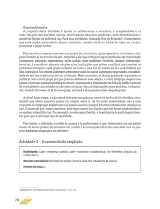 70
Desenvolvimento
A proposta desta atividade é ajudar os adolescentes a visualizar a complexidade e as
inter-relações das questões sociais, relacionando situações-problema, suas determinações e
possíveis formas de enfrentá-las. Para essa atividade, chamada Teia de Relações5
, é importante
que você separe previamente alguns materiais: novelos de lã ou barbante, lápis ou caneta,
prancheta e papel sulfite.
Peça aos alunos que se organizem em grupos de, no mínimo, quatro pessoas e, no máximo, seis,
posicionando-seemcírculosnasala.Proponhaaelesqueindiquemalgunsproblemasdacomunidade
(transporte, educação, desemprego, ações sociais, meio ambiente, violência, dengue, informação,
jornal etc.) e escolham algumas soluções e/ou instituições que podem contribuir para resolver os
problemas indicados. Cada grupo receberá um tema e uma cor de novelo de lã e será dividido em
dois subgrupos. Um desses subgrupos percorrerá todos os outros subgrupos negociando a possibili-
dade de seu tema relacionar-se com os demais. Neste momento, os alunos precisarão argumentar e
justificar com o outro grupo por que querem estabelecer essa relação; o outro subgrupo elegerá uma
pessoa-chave que permanecerá fixa no círculo, negociando e registrando em folha de sulfite o porquê
de se estabelecer uma relação ou não entre os temas. Caso as negociações sejam positivas, o negocia-
dor, munido do novelo de lã de sua equipe, enrolará a lã na pessoa-chave daquele grupo.
Ao final dessa etapa, a sala estará toda entrecruzada por uma teia de fios de lã coloridos, sina-
lizando que vários assuntos podem ter relação entre si. As lãs serão desenroladas uma a uma
enquanto os subgrupos expõem para os demais alunos o porquê de terem estabelecido relações ou
não. É essencial que, neste momento, você fique atento às relações que não foram estabelecidas e
os ajudem a identificá-las. Por exemplo, na educação/família, a importância da participação fami-
liar para que a educação seja de qualidade.
Para fechar a atividade, convide os grupos a transformarem o que vivenciaram em um painel
visual. Os temas podem ser anotados em cartões e as interações entre eles marcadas com os pró-
prios barbantes amarrados em alfinetes.
Atividade 3 − A comunidade ampliada
5
Adaptado de: Tecnologias Sociais para a Juventude, v. II, p. 81.
Habilidades: saber interpretar poesia; saber reconhecer características de diferentes ângulos da
cidade/bairro.
Recursos necessários: atividade de campo (envolve saída dos estudantes da escola).
Número de aulas: 2
 