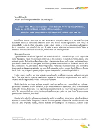PROTAGONISMO JUVENIL – ensino fundamental
	71
Sensibilização
Inicie o encontro apresentando o trecho a seguir:
Confesso minha dificuldade em perceber a beleza da cidade. Não me vejo belo refletido nela.
Mas sei que o problema não está na cidade. Está nos meus olhos.
Fonte: ALVES, Rubem. Aprendiz de mim: um bairro que virou escola. Campinas: Papirus, 2004. p.114.
Convide os alunos a sentar-se em roda e conversar a respeito desse texto, retomando o que
discutiram nas duas atividades anteriores sobre seus medos e suas expectativas com relação à
comunidade, como circulam nela, como se apropriam e como se veem nesses espaços. Pergunte:
Vocês concordam com o trecho? Por quê? E vocês, se veem refletidos nesta comunidade? Veem a
beleza da comunidade? Vocês acham que poderiam ter um olhar diferente?
Desenvolvimento
A proposta desta atividade é permitir aos alunos visualizar a comunidade por outro ângulo: de
cima. A proposta é que eles consigam enxergar as dimensões da comunidade, tendo, assim, uma
vivência inédita do território. Para desenvolver esta proposta, é preciso levantar, junto aos alunos,
possíveis locais de onde se consiga ter essa vista: pode ser o morro mais alto do bairro, o maior edi-
fício, um mirante etc. Caso a saída da escola para essa visita exija muitos recursos, uma alternativa
interessante seria explorar a região por meio de ferramentas online, como o Google Maps ou Google
Earth. Outra opção é participar do projeto Lugares de Aprender6
, promovido pela SEE-SP.
É interessante escolher um local ao qual, normalmente, os adolescentes não tenham o costume
de ir. Caso seja preciso, agende previamente e peça aos alunos que se prepararem para a visita,
levando materiais para anotações e câmeras fotográficas.
No dia da visita, ao chegar ao lugar, convide os alunos a observar a comunidade e a registrar,
por meio da escrita ou usando desenhos, o que estão observando e sentindo. Cerca de meia hora é
suficiente. Depois, forme uma roda e promova uma conversa: O que observaram que nunca tinham
visto? Ver a comunidade por outro ângulo mudou alguma percepção que você tinha? A comunidade
ganhou outra dimensão para você?
O material produzido pelos estudantes pode ser incorporado ao painel sobre a localização dos
espaços da comunidade. Sempre solicite aos alunos sugestões sobre qual é a melhor maneira de
atender a esta proposta, ou seja, como o material produzido pode ser socializado. Lembre-se de
6
Para conhecer mais sobre o projeto, consulte o site a seguir: http://www.educacao.sp.gov.br/lugares-aprender. Acesso em: 8 dez. 2014.
 