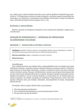 72
que a ideia é que os alunos tenham autonomia e que a ação do professor é importante para opor-
tunizá-la: “O Protagonismo consiste na criação de espaços e condições capazes de possibilitar aos
educandos e aos educadores o envolvimento em atividades direcionadas à solução de problemas
reais.” (Diretrizes do Programa Ensino Integral, 2014, p. 25).
Avaliação e autoavaliação
Retome a proposta de avaliação já realizada nos anos anteriores da disciplina e adapte para o
contexto atual.
Situação de Aprendizagem 3 − Instâncias de participação
na comunidade e na cidade
Atividade 1 − Conhecendo os direitos e deveres
Habilidades: identificar direitos e deveres na Constituição Federal e pontos importantes na cartilha
dos Direitos Humanos que se aproximam do seu cotidiano (enquanto jovens).
Recursos necessários: projetor, computador com acesso à internet.
Número de aulas: 2
Sensibilização
Com o objetivo de iniciar uma reflexão sobre a responsabilidade social e as relações entre ações
individuais e coletivas, a sugestão é realizar a dinâmica Cidadania nos pequenos gestos7
. A dinâmica
pode acontecer em duas etapas. Na primeira, convide os estudantes a formar uma roda e entregue
cartões coloridos e canetas. Peça que, individualmente, escrevam uma situação vivenciada por eles
em que o exercício da cidadania deixou de ser cumprido. Dê alguns exemplos: jogar papel no chão,
danificar bens públicos, escovar os dentes deixando a torneira aberta etc. Os cartões podem ser
colados na parede e, em seguida, agrupados por semelhança. É importante que, juntos, eles criem
algumas categorias como, por exemplo, desrespeito, descumprimento de regras, transgressão,
falta de ética etc.
Em seguida, motive o grupo a discutir sobre o que anotaram:
1.	 Há muitas situações semelhantes?
2.	 Eu as considerava desrespeitosas ou nunca parei para pensar nisso?
3.	 Por que temos esse tipo de atitude?
7
SERRÃO, M.; BALEEIRO, M. C. Aprendendo a ser e a conviver. 2. ed. São Paulo: FTD/Fundação Odebrecht, 1999.
 