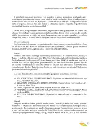 PROTAGONISMO JUVENIL – ensino fundamental
	73
É importante que, neste momento, você incentive os alunos a relacionar as situações apre-
sentadas com questões mais amplas, como poluição visual, enchentes, riscos ao meio ambiente,
preservação de bens culturais etc. A proposta é chamar a atenção deles para o compromisso social a
partir de pequenas atitudes. Para isso, motive-os a discutir a seguinte pergunta: De que forma esta
minha atitude impacta na minha comunidade?
Inicie, então, a segunda etapa da dinâmica. Peça aos estudantes que escrevam nos cartões uma
situação vivenciada por eles em que a cidadania foi exercida e, depois, colem na parede. Em seguida,
solicite que reagrupem os cartões por temas. Novamente em roda, convide-os a debater o resultado
comparando com o da situação anterior, em que o exercício da cidadania não foi cumprido.
Desenvolvimento
Explique aos estudantes que a proposta é que eles conheçam um pouco mais os direitos e deve-
res dos cidadãos. Esta atividade pode ser dividida em duas etapas, a fim de que os estudantes
possam ir, gradativamente, aprofundando o conhecimento sobre o tema.
Etapa 1
Uma dica interessante é começar a conversa a partir da cartilha Os Direitos Humanos, escrita por
Ziraldo (o material está disponível em: http://www.turminha.mpf.mp.br/multimidia/cartilhas/
CartilhaZiraldodireitoshumanos.pdf/view. Acesso em: 8 dez. 2014.). A escola pode imprimir o
material, mas caso não seja possível, projete a cartilha por meio de um datashow (projetor digital).
Em seguida, convide os alunos a discutir sobre o que acharam mais interessante na cartilha: Vocês
conheciam esses direitos? Quais foram os direitos que mais chamaram a sua atenção? Vocês acham
que esses direitos são respeitados?
A seguir, dicas de outros sites com informações que podem ajudar nessa conversa:
a
a BIBLIOTECA VIRTUAL DE DIREITOS HUMANOS. Disponível em: www.direitoshumanos.usp.
br. Acesso em: 8 dez. 2014.
a
a DECLARAÇÃO UNIVERSAL DOS DIREITOS HUMANOS. Disponível em: www.dudh.org.br.
Acesso em: 8 dez. 2014.
a
a DHNET. Disponível em: www.dhnet.org.br. Acesso em: 8 dez. 2014.
a
a MOVIMENTO NACIONAL DE DIREITOS HUMANOS. Disponível em: www.mndh.org.br. Acesso
em: 8 dez. 2014.
a
a SECRETARIA DE DIREITOS HUMANOS. Disponível em: www.sdh.gov.br. Acesso em: 8 dez.
2014.
Etapa 2
Pergunte aos estudantes o que eles sabem sobre a Constituição Federal de 1988 – provavel-
mente eles já estudaram o documento nas aulas de História. Convide um dos alunos para anotar
as observações dos colegas em um quadro. Em seguida, peça a eles que formem pequenos grupos
e, para cada um deles, entregue o trecho do Título II Dos Direitos e Garantias Fundamentais, da
Constituição (disponível em: http://goo.gl/Pcac50. Acesso em: 8 dez. 2014.). Para facilitar a
 
