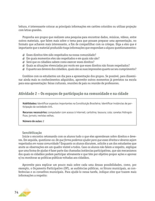 74
leitura, é interessante colocar as principais informações em cartões coloridos ou utilizar projeção
com letras grandes.
Proponha aos grupos que realizem uma pesquisa para encontrar dados, músicas, vídeos, entre
outros materiais, que falem mais sobre o tema para que possam preparar uma apresentação, no
formato que acharem mais interessante, a fim de compartilhar com os colegas. Diga a eles que é
importante que o material produzido traga informações que respondam a alguns questionamentos:
a
a Esses direitos têm sido respeitados na nossa comunidade?
a
a Em quais momentos eles são respeitados e em quais não são?
a
a Será que os cidadãos sabem como exercer esses direitos?
a
a Quais as situações vivenciadas por vocês em que esses direitos não foram respeitados?
a
a Equantoaosdeveresdoscidadãos,quaissãoassuasimpressõesquantoaoseucumprimento?
Combine com os estudantes um dia para a apresentação dos grupos. Se possível, para dissemi-
nar ainda mais os conhecimentos adquiridos, aproveite outros momentos já previstos na escola
para essa apresentação: feiras culturais, reuniões de pais ou reunião de professores.
Atividade 2 − Os espaços de participação na comunidade e na cidade
Habilidades: identificar aspectos importantes na Constituição Brasileira; identificar instâncias de par-
ticipação da sociedade civil.
Recursos necessários: computador com acesso à internet; cartolina; tesoura; cola; canetas hidrográ-
ficas; jornais; revistas velhas.
Número de aulas: 2
Sensibilização
Inicie o encontro retomando com os alunos tudo o que eles aprenderam sobre direitos e deve-
res. Em seguida, questione-os: De que forma podemos ajudar para que esses direitos e deveres sejam
respeitados em nossa comunidade? Enquanto os alunos discutem, solicite a um dos estudantes que
anote as observações em um quadro visível a todos. Caso os alunos não falem a respeito, explique
que uma forma de ajudar é fazer parte das chamadas instâncias participativas, que são mecanismos
dos quais os cidadãos podem participar ativamente e que têm por objetivo propor ações e aprovar
e/ou monitorar as políticas públicas voltadas aos cidadãos.
Aproveite para explicar um pouco mais sobre cada uma dessas possibilidades, como, por
exemplo, o Orçamento Participativo (OP), as audiências públicas, os fóruns municipais, as con-
ferências e os conselhos municipais. Para ajudá-lo nessa tarefa, indique sites que trazem mais
informações a respeito:
 