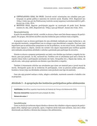 PROTAGONISMO JUVENIL – ensino fundamental
	75
a
a CONTROLADORIA GERAL DA UNIÃO. Controle social: orientações aos cidadãos para par-
ticipação na gestão pública e exercício do controle social. Brasília: 2010. Disponível em:
http://www.cgu.gov.br/Publicacoes/controle-social/arquivos/controlesocial2012.pdf.
Acesso em: 8 dez. 2014.
a
a INSTITUTO POLIS. Repente: participação popular na construção do poder local. Revista
número 24, dez. 2005. Disponível em: http://goo.gl/6GIzu6. Acesso em: 8 dez. 2014.
Desenvolvimento
A partir da sensibilização inicial, convide os alunos a fazer uma lista desses espaços de partici-
pação. Em grupos, eles devem escolher uma das instâncias para conhecer mais a respeito.
A proposta é que os alunos participem de uma atividade realizada por essas instâncias e, em
um segundo momento, compartilhem com os colegas o que descobriram a respeito. Para isso, será
importante que os adolescentes pesquisem no site da prefeitura, ou em outros locais, informações
sobre esses espaços e, depois, entrem em contato com algum responsável para verificar quando
será realizada uma próxima atividade e solicitar a permissão para participar do encontro.
Oriente os alunos a preparar previamente um texto com dúvidas que tenham a respeito da ins-
tância, para que possam, no dia, esclarecê-las. Combine com os estudantes qual será a forma de
registro dessa visita e participação (anotações em texto, fotografias etc.). Depois das visitas, em
sala de aula, cada grupo apresenta aos demais o que descobriu a respeito.
Também é interessante solicitar aos estudantes que criem um material para o jornal mural da
escola, divulgando quais são as instâncias de participação, como as pessoas podem participar,
horários e locais (veja nas Atividades anteriores como produzir esse tipo de material).
Caso não seja possível realizar a visita, adapte a atividade, mantendo somente o trabalho com
as pesquisas.
Atividade 3 − A apropriação das instâncias participativas pelos adolescentes
Habilidades: identificar aspectos importantes do Estatuto da Criança e do Adolescente (ECA).
Recursos necessários: equipamento para projeção de vídeo.
Número de aulas: 2
Sensibilização
Como os alunos já conhecem alguns direitos e deveres dos cidadãos e alguns espaços de partici-
pação ativa, explique que a proposta, agora, é explorar ainda mais esse universo, mas com o olhar
direcionado aos direitos e deveres das crianças e dos adolescentes.
 