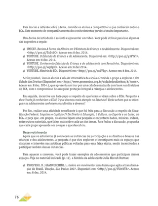 76
Para iniciar a reflexão sobre o tema, convide os alunos a compartilhar o que conhecem sobre o
ECA. Este momento de compartilhamento dos conhecimentos prévios é muito importante.
Uma forma de introduzir o assunto é apresentar um vídeo. Você pode utilizar para isso algumas
das sugestões a seguir:
a
a UNICEF. Revista A Turma da Mônica em O Estatuto da Criança e do Adolescente. Disponível em:
http://goo.gl/TxZ41C. Acesso em: 8 dez. 2014.
a
a YOUTUBE. O Estatuto da Criança e do Adolescente. Disponível em: http://goo.gl/y3PYVI.
Acesso em: 8 dez. 2014.
a
a YOUTUBE. Conhecendo Estatuto da Criança e do adolescente com Renatinha. Disponível em:
http://goo.gl/wgOjJE. Acesso em: 8 dez 2014.
a
a YOUTUBE. História do ECA. Disponível em: http://goo.gl/cx3VZg. Acesso em: 8 dez. 2014.
Se for possível, leve os alunos à sala de informática da escola e convide o grupo a explorar o site
Cidade dos Direitos (Disponível em: http://www.promenino.org.br/cidadedosdireitos/#/home.
Acesso em: 8 dez. 2014.), que apresenta um tour por uma cidade construída com base nas diretrizes
do ECA, com o compromisso de assegurar proteção integral a crianças e adolescentes.
Em seguida, incentive um bate-papo a respeito do que leram e viram sobre o ECA. Pergunte a
eles: Vocês já conheciam o ECA? O que chamou mais atenção no Estatuto? Vocês acham que as crian-
ças e os adolescentes conhecem seus direitos e deveres?
Por fim, realize uma atividade semelhante à que foi feita para a discussão a respeito da Cons-
tituição Federal. Imprima o Capítulo IV Do Direito à Educação, à Cultura, ao Esporte e ao Lazer, do
ECA, e peça que, em grupos, os alunos façam uma pesquisa e encontrem dados, músicas, vídeos,
entre outros materiais, que falem mais sobre cada um dos temas. Para fechar a discussão, proponha
que cada grupo apresente aos colegas o que descobriu.
Desenvolvimento
Agora que os estudantes já conhecem as instâncias de participação e os direitos e deveres das
crianças e dos adolescentes, a proposta é que eles explorem e investiguem mais os espaços que
discutem e intervêm nas políticas públicas voltadas para essa faixa etária, sendo incentivados a
participar também dessas instâncias.
Para aquecer a conversa, você pode trazer exemplos de adolescentes que participam desses
espaços. Veja no material indicado (p. 12), a história da adolescente Julia Horesh Brettas:
a
a PROSPERO, D.; GIANNECCHINI, L. Galera em movimento: uma turma que agita a transforma-
ção do Brasil. Viração, São Paulo: 2007. Disponível em: http://goo.gl/VUmVTR. Acesso
em: 8 dez. 2014.
 