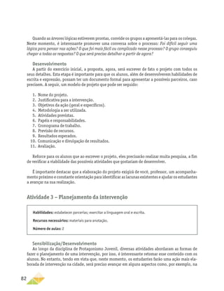 82
Quando as árvores lógicas estiverem prontas, convide os grupos a apresentá-las para os colegas.
Neste momento, é interessante promover uma conversa sobre o processo: Foi difícil seguir uma
lógica para pensar nas ações? O que foi mais fácil ou complicado nesse processo? O grupo conseguiu
chegar a todas as respostas? O que será preciso detalhar a partir de agora?
Desenvolvimento
A partir do exercício inicial, a proposta, agora, será escrever de fato o projeto com todos os
seus detalhes. Esta etapa é importante para que os alunos, além de desenvolverem habilidades de
escrita e expressão, possam ter um documento formal para apresentar a possíveis parceiros, caso
precisem. A seguir, um modelo de projeto que pode ser seguido:
1.	 Nome do projeto.
2.	 Justificativa para a intervenção.
3.	 Objetivos da ação (geral e específicos).
4.	 Metodologia a ser utilizada.
5.	 Atividades previstas.
6.	 Papéis e responsabilidades.
7.	 Cronograma de trabalho.
8.	 Previsão de recursos.
9.	 Resultados esperados.
10.	 Comunicação e divulgação de resultados.
11.	 Avaliação.
Reforce para os alunos que ao escrever o projeto, eles precisarão realizar muita pesquisa, a fim
de verificar a viabilidade das possíveis atividades que gostariam de desenvolver.
É importante destacar que a elaboração do projeto exigirá de você, professor, um acompanha-
mento próximo e constante orientação para identificar as lacunas existentes e ajudar os estudantes
a avançar na sua realização.
Atividade 3 − Planejamento da intervenção
Habilidades: estabelecer parcerias; exercitar a linguagem oral e escrita.
Recursos necessários: materiais para anotação.
Número de aulas: 2
Sensibilização/Desenvolvimento
Ao longo da disciplina de Protagonismo Juvenil, diversas atividades abordaram as formas de
fazer o planejamento de uma intervenção, por isso, é interessante retomar esse conteúdo com os
alunos. No entanto, tendo em vista que, neste momento, os estudantes farão uma ação mais ela-
borada de intervenção na cidade, será preciso avançar em alguns aspectos como, por exemplo, na
 