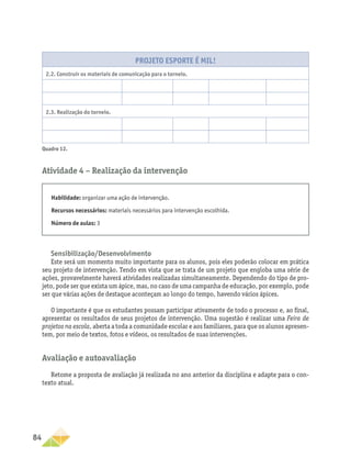 84
Projeto Esporte é mil!
2.2. Construir os materiais de comunicação para o torneio.
2.3. Realização do torneio.
Quadro 12.
Atividade 4 − Realização da intervenção
Habilidade: organizar uma ação de intervenção.
Recursos necessários: materiais necessários para intervenção escolhida.
Número de aulas: 3
Sensibilização/Desenvolvimento
Este será um momento muito importante para os alunos, pois eles poderão colocar em prática
seu projeto de intervenção. Tendo em vista que se trata de um projeto que engloba uma série de
ações, provavelmente haverá atividades realizadas simultaneamente. Dependendo do tipo de pro-
jeto, pode ser que exista um ápice, mas, no caso de uma campanha de educação, por exemplo, pode
ser que várias ações de destaque aconteçam ao longo do tempo, havendo vários ápices.
O importante é que os estudantes possam participar ativamente de todo o processo e, ao final,
apresentar os resultados de seus projetos de intervenção. Uma sugestão é realizar uma Feira de
projetos na escola, aberta a toda a comunidade escolar e aos familiares, para que os alunos apresen-
tem, por meio de textos, fotos e vídeos, os resultados de suas intervenções.
Avaliação e autoavaliação
Retome a proposta de avaliação já realizada no ano anterior da disciplina e adapte para o con-
texto atual.
 