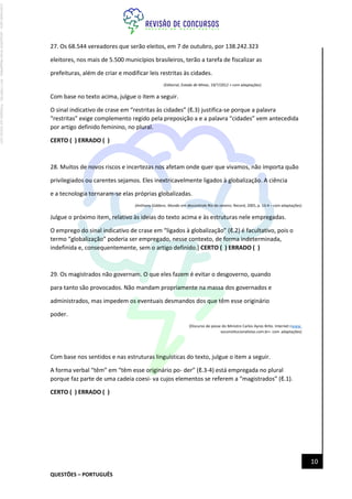 QUESTÕES – PORTUGUÊS
10
27. Os 68.544 vereadores que serão eleitos, em 7 de outubro, por 138.242.323
eleitores, nos mais de 5.500 municípios brasileiros, terão a tarefa de fiscalizar as
prefeituras, além de criar e modificar leis restritas às cidades.
(Editorial, Estado de Minas, 19/7/2012 > com adaptações)
Com base no texto acima, julgue o item a seguir.
O sinal indicativo de crase em “restritas às cidades” (ℓ.3) justifica-se porque a palavra
“restritas” exige complemento regido pela preposição a e a palavra “cidades” vem antecedida
por artigo definido feminino, no plural.
CERTO ( ) ERRADO ( )
28. Muitos de novos riscos e incertezas nos afetam onde quer que vivamos, não importa quão
privilegiados ou carentes sejamos. Eles inextricavelmente ligados à globalização. A ciência
e a tecnologia tornaram-se elas próprias globalizadas.
(Anthony Giddens. Mundo em descontrole.Rio de Janeiro: Record, 2005, p. 13-4 – com adaptações)
Julgue o próximo item, relativo às ideias do texto acima e às estruturas nele empregadas.
O emprego do sinal indicativo de crase em “ligados à globalização” (ℓ.2) é facultativo, pois o
termo “globalização” poderia ser empregado, nesse contexto, de forma indeterminada,
indefinida e, consequentemente, sem o artigo definido.] CERTO ( ) ERRADO ( )
29. Os magistrados não governam. O que eles fazem é evitar o desgoverno, quando
para tanto são provocados. Não mandam propriamente na massa dos governados e
administrados, mas impedem os eventuais desmandos dos que têm esse originário
poder.
(Discurso de posse do Ministro Carlos Ayres Brito. Internet:<www.
osconstitucionalistas.com.br> com adaptações)
Com base nos sentidos e nas estruturas linguísticas do texto, julgue o item a seguir.
A forma verbal “têm” em “têm esse originário po- der” (ℓ.3-4) está empregada no plural
porque faz parte de uma cadeia coesi- va cujos elementos se referem a “magistrados” (ℓ.1).
CERTO ( ) ERRADO ( )
Licenciado
para
-
Jacqueline
Alves
Magalhães
-
94117560182
-
Protegido
por
Eduzz.com
 