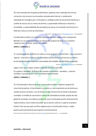 QUESTÕES – PORTUGUÊS
11
30. Como exemplos de situações problemáticas, podemos citar a aplicação das normas
comerciais e de consumo nas transações realizadas pela Internet, o recebimento
indesejado de mensagens por e-mail (spam), a validade jurídica do documento eletrônico, o
conflito de marcas com os nomes de domínio, a propriedade intelectual e industrial, a
privacidade, a responsabilidade dos provedores de acesso, de conteúdo e de terceiros na
Web bem como os crimes de informática.
(Renato M. S. Opice Blum. Internet: <www.ibpbrasil.com.br> – com adaptações)
Considerando as ideias e as estruturas linguísticas do texto, julgue o item subsequente.
Mantêm-se a correção gramatical e as informações originais do texto ao se substituir
“podemos citar” (ℓ.1) por “podem ser citados”.
CERTO ( ) ERRADO ( )
31. A participação das mulheres em todos os níveis do governo democrático – local, nacional e
regional – diversifica a natureza das assembleias democráticas e permite que o processo
de tomada de decisões responda a necessidades dos cidadãos não atendidas no passado.
(Internet: <http://www.unric.org/pt/> com adaptações)
Julgue o item que se segue, relativo a aspectos estruturais do texto.
Se a palavra “atendidas” (ℓ.3) fosse fle- xionada no masculino – atendidos –, estariam
mantidos a correção grama- tical e o sentido original do texto.
CERTO ( ) ERRADO ( )
32. A Constituição é alicerce de toda a nossa ordem jurídica. É diploma inaugural do
nosso direito positivo. A Constituição é a primeira e a mais importante voz do direito aos
ouvidos do povo. Constitui, a um só tempo, caráter estruturante do Estado e da própria
sociedade. É certidão de nascimento e carteira de identidade do Estado, projeto de vida
global da sociedade. Esse diploma jurídico de nome Constituição provém diretamente da
nação brasileira, única instância de poder que é anterior, exterior e superior ao próprio
Estado. É por isso que, pela sua filha unigênita que é a Constituição mesma, a nação
governa permanentemente quem governa transitoriamente.
(Discurso de posse do Ministro Carlos Ayres Brito. Internet:<www. osconstitucionalistas.com.br> – com adaptações
Licenciado
para
-
Jacqueline
Alves
Magalhães
-
94117560182
-
Protegido
por
Eduzz.com
 