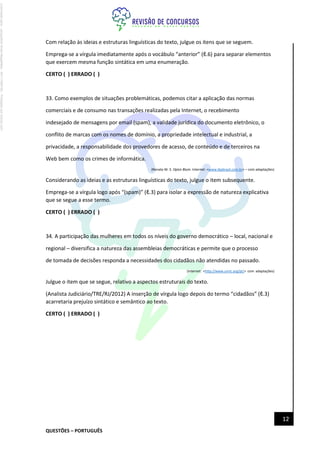 QUESTÕES – PORTUGUÊS
12
Com relação às ideias e estruturas linguísticas do texto, julgue os itens que se seguem.
Emprega-se a vírgula imediatamente após o vocábulo “anterior” (ℓ.6) para separar elementos
que exercem mesma função sintática em uma enumeração.
CERTO ( ) ERRADO ( )
33. Como exemplos de situações problemáticas, podemos citar a aplicação das normas
comerciais e de consumo nas transações realizadas pela Internet, o recebimento
indesejado de mensagens por email (spam), a validade jurídica do documento eletrônico, o
conflito de marcas com os nomes de domínio, a propriedade intelectual e industrial, a
privacidade, a responsabilidade dos provedores de acesso, de conteúdo e de terceiros na
Web bem como os crimes de informática.
(Renato M. S. Opice Blum. Internet: <www.ibpbrasil.com.br> – com adaptações)
Considerando as ideias e as estruturas linguísticas do texto, julgue o item subsequente.
Emprega-se a vírgula logo após “(spam)” (ℓ.3) para isolar a expressão de natureza explicativa
que se segue a esse termo.
CERTO ( ) ERRADO ( )
34. A participação das mulheres em todos os níveis do governo democrático – local, nacional e
regional – diversifica a natureza das assembleias democráticas e permite que o processo
de tomada de decisões responda a necessidades dos cidadãos não atendidas no passado.
(Internet: <http://www.unric.org/pt/> com adaptações)
Julgue o item que se segue, relativo a aspectos estruturais do texto.
(Analista Judiciário/TRE/RJ/2012) A inserção de vírgula logo depois do termo “cidadãos” (ℓ.3)
acarretaria prejuízo sintático e semântico ao texto.
CERTO ( ) ERRADO ( )
Licenciado
para
-
Jacqueline
Alves
Magalhães
-
94117560182
-
Protegido
por
Eduzz.com
 