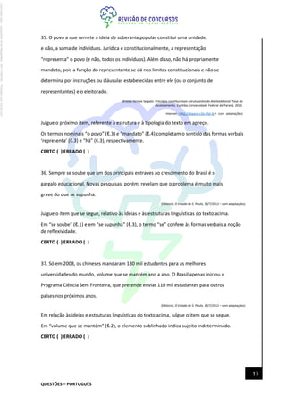 QUESTÕES – PORTUGUÊS
13
35. O povo a que remete a ideia de soberania popular constitui uma unidade,
e não, a soma de indivíduos. Jurídica e constitucionalmente, a representação
“representa” o povo (e não, todos os indivíduos). Além disso, não há propriamente
mandato, pois a função do representante se dá nos limites constitucionais e não se
determina por instruções ou cláusulas estabelecidas entre ele (ou o conjunto de
representantes) e o eleitorado.
(Eneida Desiree Salgado. Princípios constitucionais estruturantes do direitoeleitoral. Tese de
doutoramento. Curitiba: Universidade Federal do Paraná, 2010.
Internet:<http://dspace.c3sl.ufpr.br> com adaptações)
Julgue o próximo item, referente à estrutura e à tipologia do texto em apreço.
Os termos nominais “o povo” (ℓ.3) e “mandato” (ℓ.4) completam o sentido das formas verbais
‘representa’ (ℓ.3) e “há” (ℓ.3), respectivamente.
CERTO ( ) ERRADO ( )
36. Sempre se soube que um dos principais entraves ao crescimento do Brasil é o
gargalo educacional. Novas pesquisas, porém, revelam que o problema é muito mais
grave do que se supunha.
(Editorial, O Estado de S. Paulo, 19/7/2012 – com adaptações)
Julgue o item que se segue, relativo às ideias e às estruturas linguísticas do texto acima.
Em “se soube” (ℓ.1) e em “se supunha” (ℓ.3), o termo “se” confere às formas verbais a noção
de reflexividade.
CERTO ( ) ERRADO ( )
37. Só em 2008, os chineses mandaram 180 mil estudantes para as melhores
universidades do mundo, volume que se mantém ano a ano. O Brasil apenas iniciou o
Programa Ciência Sem Fronteira, que pretende enviar 110 mil estudantes para outros
países nos próximos anos.
(Editorial, O Estado de S. Paulo, 19/7/2012 – com adaptações)
Em relação às ideias e estruturas linguísticas do texto acima, julgue o item que se segue.
Em “volume que se mantém” (ℓ.2), o elemento sublinhado indica sujeito indeterminado.
CERTO ( ) ERRADO ( )
Licenciado
para
-
Jacqueline
Alves
Magalhães
-
94117560182
-
Protegido
por
Eduzz.com
 