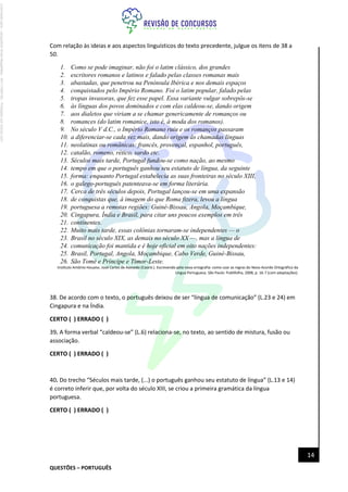 QUESTÕES – PORTUGUÊS
14
Com relação às ideias e aos aspectos linguísticos do texto precedente, julgue os itens de 38 a
50.
1. Como se pode imaginar, não foi o latim clássico, dos grandes
2. escritores romanos e latinos e falado pelas classes romanas mais
3. abastadas, que penetrou na Península Ibérica e nos demais espaços
4. conquistados pelo Império Romano. Foi o latim popular, falado pelas
5. tropas invasoras, que fez esse papel. Essa variante vulgar sobrepôs-se
6. às línguas dos povos dominados e com elas caldeou-se, dando origem
7. aos dialetos que viriam a se chamar genericamente de romanços ou
8. romances (do latim romanice, isto é, à moda dos romanos).
9. No século V d.C., o Império Romano ruiu e os romanços passaram
10. a diferenciar-se cada vez mais, dando origem às chamadas línguas
11. neolatinas ou românicas: francês, provençal, espanhol, português,
12. catalão, romeno, rético, sardo etc.
13. Séculos mais tarde, Portugal fundou-se como nação, ao mesmo
14. tempo em que o português ganhou seu estatuto de língua, da seguinte
15. forma: enquanto Portugal estabelecia as suas fronteiras no século XIII,
16. o galego-português patenteava-se em forma literária.
17. Cerca de três séculos depois, Portugal lançou-se em uma expansão
18. de conquistas que, à imagem do que Roma fizera, levou a língua
19. portuguesa a remotas regiões: Guiné-Bissau, Angola, Moçambique,
20. Cingapura, Índia e Brasil, para citar uns poucos exemplos em três
21. continentes.
22. Muito mais tarde, essas colônias tornaram-se independentes — o
23. Brasil no século XIX, as demais no século XX —, mas a língua de
24. comunicação foi mantida e é hoje oficial em oito nações independentes:
25. Brasil, Portugal, Angola, Moçambique, Cabo Verde, Guiné-Bissau,
26. São Tomé e Príncipe e Timor-Leste.
Instituto Antônio Houaiss. José Carlos de Azevedo (Coord.). Escrevendo pela nova ortografia: como usar as regras do Novo Acordo Ortográfico da
Língua Portuguesa. São Paulo: Publifolha, 2008, p. 16-7 (com adaptações).
38. De acordo com o texto, o português deixou de ser “língua de comunicação” (L.23 e 24) em
Cingapura e na Índia.
CERTO ( ) ERRADO ( )
39. A forma verbal “caldeou-se” (L.6) relaciona-se, no texto, ao sentido de mistura, fusão ou
associação.
CERTO ( ) ERRADO ( )
40. Do trecho “Séculos mais tarde, (...) o português ganhou seu estatuto de língua” (L.13 e 14)
é correto inferir que, por volta do século XIII, se criou a primeira gramática da língua
portuguesa.
CERTO ( ) ERRADO ( )
Licenciado
para
-
Jacqueline
Alves
Magalhães
-
94117560182
-
Protegido
por
Eduzz.com
 