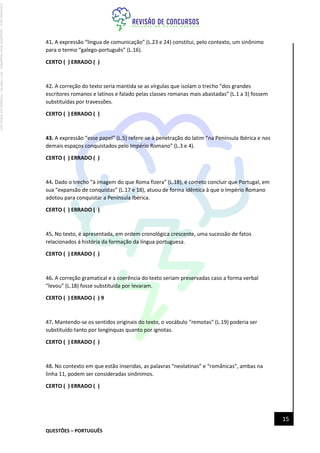 QUESTÕES – PORTUGUÊS
15
41. A expressão “língua de comunicação” (L.23 e 24) constitui, pelo contexto, um sinônimo
para o termo “galego-português” (L.16).
CERTO ( ) ERRADO ( )
42. A correção do texto seria mantida se as vírgulas que isolam o trecho “dos grandes
escritores romanos e latinos e falado pelas classes romanas mais abastadas” (L.1 a 3) fossem
substituídas por travessões.
CERTO ( ) ERRADO ( )
43. A expressão “esse papel” (L.5) refere-se à penetração do latim “na Península Ibérica e nos
demais espaços conquistados pelo Império Romano” (L.3 e 4).
CERTO ( ) ERRADO ( )
44. Dado o trecho “à imagem do que Roma fizera” (L.18), é correto concluir que Portugal, em
sua “expansão de conquistas” (L.17 e 18), atuou de forma idêntica à que o Império Romano
adotou para conquistar a Península Ibérica.
CERTO ( ) ERRADO ( )
45. No texto, é apresentada, em ordem cronológica crescente, uma sucessão de fatos
relacionados à história da formação da língua portuguesa.
CERTO ( ) ERRADO ( )
46. A correção gramatical e a coerência do texto seriam preservadas caso a forma verbal
“levou” (L.18) fosse substituída por levaram.
CERTO ( ) ERRADO ( ) 9
47. Mantendo-se os sentidos originais do texto, o vocábulo “remotas” (L.19) poderia ser
substituído tanto por longínquas quanto por ignotas.
CERTO ( ) ERRADO ( )
48. No contexto em que estão inseridas, as palavras “neolatinas” e “românicas”, ambas na
linha 11, podem ser consideradas sinônimos.
CERTO ( ) ERRADO ( )
Licenciado
para
-
Jacqueline
Alves
Magalhães
-
94117560182
-
Protegido
por
Eduzz.com
 