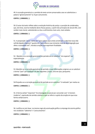 QUESTÕES – PORTUGUÊS
16
49. A correção gramatical e o sentido do texto seriam preservados caso se substituísse a
palavra “genericamente” (L.7) por comumente.
CERTO ( ) ERRADO ( )
50. O autor do texto reflete sobre a evolução histórica da justiça: a punição de condenados,
que, de início, ocorria mediante dores físicas passou, a partir dos princípios do século XIX, a ter
caráter mais moral, submetendo os réus a sofrimentos mais sutis, mais velados.
CERTO ( ) ERRADO ( )
51. A preposição "para", tanto em "para valores que ainda constituem o ideal do nosso tão
sofrido bípede implume" quanto em "para alterar esse iminente risco de desintegração que
afeta a sociedade civil", introduz orações que exprimem finalidade.
CERTO ( ) ERRADO ( )
52. Mantém-se a correção gramatical do período ao se substituir "em especial" por
especialmente.
CERTO ( ) ERRADO ( )
53. Mantêm-se a correção gramatical do período e suas informações originais ao se substituir
o termo "pois" por qualquer um dos seguintes: já que, uma vez que, porquanto.
CERTO ( ) ERRADO ( )
54.Prejudica-se a correção gramatical do período ao se substituir "é realizada" por realiza-se.
CERTO ( ) ERRADO ( )
55. A forma verbal "importam" foi empregada no plural por concordar com "o homem
moderno", expressão de sentido coletivo a que se refere o sujeito da oração em que essa
forma verbal ocorre.
CERTO ( ) ERRADO ( )
56. Justifica-se com base· na mesma regra de acentuação gráfica o emprego do acento gráfico
nos vocábulos "sabíamos" e "procurávamos".
CERTO ( ) ERRADO ( )
Licenciado
para
-
Jacqueline
Alves
Magalhães
-
94117560182
-
Protegido
por
Eduzz.com
 