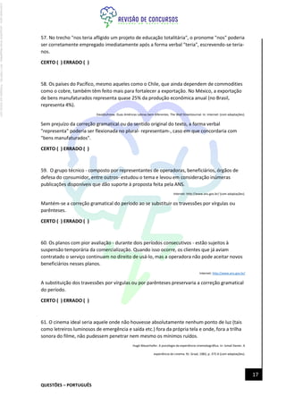 QUESTÕES – PORTUGUÊS
17
57. No trecho "nos teria afligido um projeto de educação totalitária", o pronome "nos" poderia
ser corretamente empregado imediatamente após a forma verbal "teria", escrevendo-se teria-
nos.
CERTO ( ) ERRADO ( )
58. Os países do Pacífico, mesmo aqueles como o Chile, que ainda dependem de commodities
como o cobre, também têm feito mais para fortalecer a exportação. No México, a exportação
de bens manufaturados representa quase 25% da produção econômica anual (no Brasil,
representa 4%).
DavidJuhnow. Duas Américas Latinas bem diferentes. The Wall StreetJournal. In: Internet: (com adaptações).
Sem prejuízo da correção gramatical ou do sentido original do texto, a forma verbal
"representa" poderia ser flexionada no plural- representam-, caso em que concordaria com
"bens manufaturados".
CERTO ( ) ERRADO ( )
59. O grupo técnico - composto por representantes de operadoras, beneficiários, órgãos de
defesa do consumidor, entre outros- estudou o tema e levou em consideração inúmeras
publicações disponíveis que dão suporte à proposta feita pela ANS.
Internet: http://www.ans.gov.br/ (com adaptações).
Mantém-se a correção gramatical do período ao se substituir os travessões por vírgulas ou
parênteses.
CERTO ( ) ERRADO ( )
60. Os planos com pior avaliação - durante dois períodos consecutivos - estão sujeitos à
suspensão temporária da comercialização. Quando isso ocorre, os clientes que já aviam
contratado o serviço continuam no direito de usá-lo, mas a operadora não pode aceitar novos
beneficiários nesses planos.
Internet: http://www.ans.gov.br/
A substituição dos travessões por vírgulas ou por parênteses preservaria a correção gramatical
do período.
CERTO ( ) ERRADO ( )
61. O cinema ideal seria aquele onde não houvesse absolutamente nenhum ponto de luz (tais
como letreiros luminosos de emergência e saída etc.) fora da própria tela e onde, fora a trilha
sonora do filme, não pudessem penetrar nem mesmo os mínimos ruídos.
Hugó Mauerhofer. A psicologia da experiência cinematográfica. In: lsmail Xavier. A
experiência do cinema. RJ: Graal, 1983, p. 375-6 (com adaptações).
Licenciado
para
-
Jacqueline
Alves
Magalhães
-
94117560182
-
Protegido
por
Eduzz.com
 