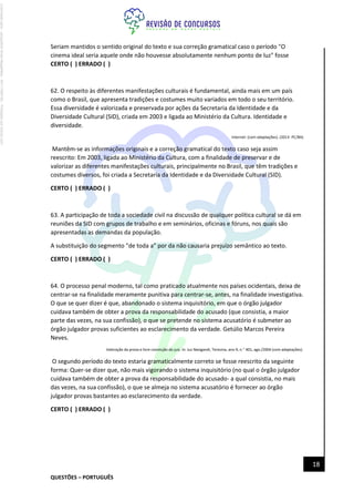 QUESTÕES – PORTUGUÊS
18
Seriam mantidos o sentido original do texto e sua correção gramatical caso o período "O
cinema ideal seria aquele onde não houvesse absolutamente nenhum ponto de luz" fosse
CERTO ( ) ERRADO ( )
62. O respeito às diferentes manifestações culturais é fundamental, ainda mais em um país
como o Brasil, que apresenta tradições e costumes muito variados em todo o seu território.
Essa diversidade é valorizada e preservada por ações da Secretaria da Identidade e da
Diversidade Cultural (SID), criada em 2003 e ligada ao Ministério da Cultura. Identidade e
diversidade.
Internet: (com adaptações). (2013- PC/BA)
Mantêm-se as informações originais e a correção gramatical do texto caso seja assim
reescrito: Em 2003, ligada ao Ministério da Cultura, com a finalidade de preservar e de
valorizar as diferentes manifestações culturais, principalmente no Brasil, que têm tradições e
costumes diversos, foi criada a Secretaria da Identidade e da Diversidade Cultural (SID).
CERTO ( ) ERRADO ( )
63. A participação de toda a sociedade civil na discussão de qualquer política cultural se dá em
reuniões da SID com grupos de trabalho e em seminários, oficinas e fóruns, nos quais são
apresentadas as demandas da população.
A substituição do segmento "de toda a" por da não causaria prejuízo semântico ao texto.
CERTO ( ) ERRADO ( )
64. O processo penal moderno, tal como praticado atualmente nos países ocidentais, deixa de
centrar-se na finalidade meramente punitiva para centrar-se, antes, na finalidade investigativa.
O que se quer dizer é que, abandonado o sistema inquisitório, em que o órgão julgador
cuidava também de obter a prova da responsabilidade do acusado (que consistia, a maior
parte das vezes, na sua confissão), o que se pretende no sistema acusatório é submeter ao
órgão julgador provas suficientes ao esclarecimento da verdade. Getúlio Marcos Pereira
Neves.
Valoração da prova e livre convicção do juiz. In: Jus Navigandi, Teresina, ano 9, n." 401, ago./2004 (com adaptações).
O segundo período do texto estaria gramaticalmente correto se fosse reescrito da seguinte
forma: Quer-se dizer que, não mais vigorando o sistema inquisitório (no qual o órgão julgador
cuidava também de obter a prova da responsabilidade do acusado- a qual consistia, no mais
das vezes, na sua confissão), o que se almeja no sistema acusatório é fornecer ao órgão
julgador provas bastantes ao esclarecimento da verdade.
CERTO ( ) ERRADO ( )
Licenciado
para
-
Jacqueline
Alves
Magalhães
-
94117560182
-
Protegido
por
Eduzz.com
 
