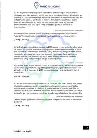 QUESTÕES – PORTUGUÊS
19
65. Não é a primeira vez que o governo federal tenta formular um guia para as políticas
públicas em educação. A primeira bússola sugerida foi a versão anterior do PNE, referente ao
período 2001-2010, que apresentava 295 metas e um diagnóstico complexo do setor. Não deu
certo por várias razões. A quantidade de objetivos diluiu as demandas e tirou o foco do
essencial. Segundo, muitas das metas não eram mensuráveis, o que dificultou seu
acompanhamento. Não havia regras com punições para quem não cumprisse as
determinações.
Internet: http://revistaescola.abril.com.br (com adaptações).
Seriam preservados o sentido original do texto e sua correção gramatical caso o termo
"Segundo" fosse substituído, mantendo-se a vírgula que o isola, por Por conseguinte.
CERTO ( ) ERRADO ( )
66. No Brasil, a ideia de polícia surgiu nos anos 1500, quando o rei de Portugal resolveu adotar
um sistema de capitanias hereditárias e outorgou uma carta régia a Martim Monso de Souza
para estabelecer a administração, promover a justiça e organizar o serviço de ordem pública,
como melhor entendesse, em todas as terras que ele conquistasse. Registros históricos
mostram que, em 20 de novembro de 1530, a polícia brasileira iniciou suas atividades,
promovendo justiça e organizando os serviços de ordem pública.
Internet: www.ssp.sp.gov.br (com adaptações).
Sem prejuízo para o sentido original e a correção gramatical do texto, o último período poderia
ser reescrito da seguinte forma: Segundo registros históricos, a polícia brasileira iniciou suas
atividades em 20 de novembro de 1530, promovendo justiça e organizando os serviços de
ordem pública.
CERTO ( ) ERRADO ( )
67. Não lhe chamo a atenção para os padres e os sacristães, nem para o sermão, nem para os
olhos das moças cariocas, que já eram bonitos nesse tempo, nem para as mantilhas das
senhoras graves, os calções, as cabeleiras, as sanefas, as luzes, os incensos, nada. Não falo
sequer da orquestra, que é excelente; limito-me a mostrar-lhes uma cabeça branca, a cabeça
desse velho que rege a orquestra, com alma e devoção. Machado de Assis. Histórias sem data.
Internet: www.machadodeassis.org.br (com adaptações).
O termo "sequer" poderia ser substituído por apenas sem prejuízo semântico ao período em
que ocorre.
CERTO ( ) ERRADO ( )
Licenciado
para
-
Jacqueline
Alves
Magalhães
-
94117560182
-
Protegido
por
Eduzz.com
 