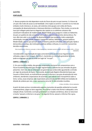 QUESTÕES – PORTUGUÊS
2
QUESTÕES
PORTUGUÊS
1. Nossos projetos de vida dependem muito do futuro do país no qual vivemos. E o futuro de
um país não é obra do acaso ou da fatalidade. Uma nação se constrói. E constrói-se no meio de
embates muito intensos e, às vezes, até violentos entre grupos com visões de futuro,
concepções de desenvolvimento e interesses distintos e conflitantes. Para muitos, os carros de
luxo que trafegam pelos bairros elegantes das capitais ou os telefones celulares não
constituem indicadores de modernidade. Modernidade seria assegurar a todos os habitantes
do país um padrão de vida compatível com o pleno exercício dos direitos democráticos. Por
isso, dão mais valor a um modelo de desenvolvimento que assegure a toda a população
alimentação, moradia, escola, hospital, transporte coletivo, bibliotecas, parques públicos.
Modernidade, para os que pensam assim, é sistema judiciário eficiente, com aplicação rápida e
democrática da justiça; são instituições públicas sólidas e eficazes; é o controle nacional das
decisões econômicas.
Plínio Arruda Sampaio. O Brasil em construção. In: Márcia Kupstas (Org.). Identidade nacional em debate. São Paulo: Moderna, 1997, p. 279 (com
adaptações).
Considerando a argumentação do texto acima bem como as estruturas linguísticas nele
utilizadas, julgue o item a seguir. Na linha 1, mantendo-se a correção gramatical do texto,
pode-se empregar em que ou onde em lugar de "no qual".
CERTO ( ) ERRADO ( )
2. Em uma iniciativa inédita, dez grandes corporações assinaram um compromisso com o
Fórum Econômico Mundial para divulgar regularmente o volume de suas emissões de gases
poluentes. Com isso, elas se antecipam aos governos que ainda estão aguardando a entrada
em vigor do protocolo de Kyoto. Pelo acordo, denominado Registro Mundial de Gases que
Causam o Efeito Estufa, as multinacionais passam a informar o seu grau de poluição do meio
ambiente, atendendo a expectativas de acionistas, que cobram mais transparência sobre o
tema. Juntas, essas empresas são responsáveis pela emissão de 800 milhões de toneladas de
dióxido de carbono por ano, o que representa cerca de 5% das emissões mundiais.
O Globo, 23/1/2004, p. 30 (com adaptações)
A partir do texto acima e considerando aspectos marcantes da questão ambiental no mundo
contemporâneo, julgue os itens seguintes. Para tornar o texto mais formal e adequado a uma
redação oficial, mantendo a correção gramatical e as relações semânticas, deve-se reescrever
o trecho "passam a informar o seu grau" da seguinte forma: passam a informar-lhe o grau.
CERTO ( ) ERRADO ( )
Licenciado
para
-
Jacqueline
Alves
Magalhães
-
94117560182
-
Protegido
por
Eduzz.com
 