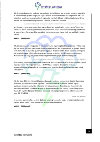 QUESTÕES – PORTUGUÊS
20
68. A educação superior no Brasil não pode ser discutida sem que se tenha presente o cenário
e o contexto em que ela surgiu, ou seja, é preciso analisá-la desde o seu surgimento até a sua
realidade atual, nos panoramas local, regional e mundial. O Brasil está localizado na América
Latina, um continente visto por muitos como de exacerbada pobreza.
Luciane Stallivieri. O sistema de ensino superior do Brasil: características, tendências e perspectivas. Internet: (com adaptações).
As ideias e a correção gramatical do texto não seriam prejudicadas caso o trecho "é preciso
analisá-la desde o seu surgimento até a sua realidade atual" fosse reescrito da seguinte forma:
é preciso fazer-lhe uma análise que vá do momento em que ela surgiu à sua realidade nos dias
atuais.
CERTO ( ) ERRADO ( )
69. Os responsáveis pela gestão de pessoas em uma organização são os gestores, e não a área
de RH. Gente é o ativo mais importante nas organizações: é o propulsor que as move e lhes dá
vida. Portanto, os aspectos que envolvem a gestão de pessoas têm de ser tratados como parte
de uma política de valorização desse ativo, na qual gestores e RH são vasos comunicantes,
trabalhando em conjunto, cada um desempenhando seu papel de forma adequada.
José Luiz Bichuetti. Gestão de pessoas não é com o RH! In: Harvard Business Review Brasil. (com adaptações).
Não haveria prejuízo para a correção gramatical do texto nem alteração de seu sentido original
caso o período "Os responsáveis ( ... ) de RH" fosse reescrito da seguinte forma: A
responsabilidade pela gestão de pessoas em uma organização não cabe aos gestores, mas à
área de RH.
CERTO ( ) ERRADO ( )
70. Ao todo, 82% das vítimas (32 pessoas) estavam sozinhas no momento da abordagem dos
bandidos, por isso as forças de segurança recomendam que as pessoas tomem alguns
cuidados, entre os quais, não estacionar em locais escuros e distantes, não ficar dentro de
carros estacionados e redobrar a atenção ao sair de residências, centros comerciais e outros
locais. DF registra 316 ocorrências de sequestro-relâmpago nos primeiros oito meses deste
ano. R7, 6/9/2013.
Internet: (com adaptações).
A correção gramatical e o sentido do texto seriam preservados caso a vírgula imediatamente
após o termo "quais" fosse substituída pelo sinal de doispontos.
CERTO ( ) ERRADO ( )
Licenciado
para
-
Jacqueline
Alves
Magalhães
-
94117560182
-
Protegido
por
Eduzz.com
 