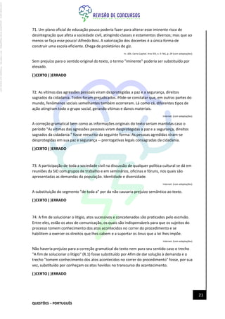 QUESTÕES – PORTUGUÊS
21
71. Um plano oficial de educação pouco poderia fazer para alterar esse iminente risco de
desintegração que afeta a sociedade civil, atingindo classes e estamentos diversos; mas que ao
menos se faça esse pouco! Alfredo Bosi. A valorização dos docentes é a única forma de
construir uma escola eficiente. Chega de proletários do giz.
In: 205. Carta Capital. Ano XIX, n. 0 781, p. 29 (com adaptações).
Sem prejuízo para o sentido original do texto, o termo "iminente" poderia ser substituído por
elevado.
( )CERTO ( )ERRADO
72. As vítimas das agressões pessoais viram desprotegidas a paz e a segurança, direitos
sagrados da cidadania. Todos foram prejudicados. Pôde-se constatar que, em outras partes do
mundo, fenômenos sociais semelhantes também ocorreram. Lá como cá, diferentes tipos de
ação atingiram todo o grupo social, gerando vítimas e danos materiais.
Internet: (com adaptações).
A correção gramatical bem como as informações originais do texto seriam mantidas caso o
período "As vítimas das agressões pessoais viram desprotegidas a paz e a segurança, direitos
sagrados da cidadania." fosse reescrito da seguinte forma: As pessoas agredidas viram-se
desprotegidas em sua paz e segurança -- prerrogativas legais consagradas da cidadania.
( )CERTO ( )ERRADO
73. A participação de toda a sociedade civil na discussão de qualquer política cultural se dá em
reuniões da SID com grupos de trabalho e em seminários, oficinas e fóruns, nos quais são
apresentadas as demandas da população. Identidade e diversidade.
Internet: (com adaptações).
A substituição do segmento "de toda a" por da não causaria prejuízo semântico ao texto.
( )CERTO ( )ERRADO
74. A fim de solucionar o litígio, atos sucessivos e concatenados são praticados pelo escrivão.
Entre eles, estão os atos de comunicação, os quais são indispensáveis para que os sujeitos do
processo tomem conhecimento dos atos acontecidos no correr do procedimento e se
habilitem a exercer os direitos que lhes cabem e a suportar os ônus que a lei lhes impõe.
Internet: (com adaptações).
Não haveria prejuízo para a correção gramatical do texto nem para seu sentido caso o trecho
"A fim de solucionar o litígio" (R.1) fosse substituído por Afim de dar solução à demanda e o
trecho "tomem conhecimento dos atos acontecidos no correr do procedimento" fosse, por sua
vez, substituído por conheçam os atos havidos no transcurso do acontecimento.
( )CERTO ( )ERRADO
Licenciado
para
-
Jacqueline
Alves
Magalhães
-
94117560182
-
Protegido
por
Eduzz.com
 