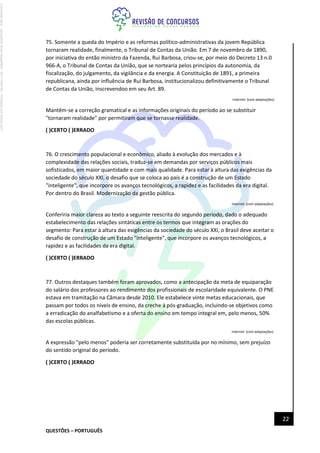 QUESTÕES – PORTUGUÊS
22
75. Somente a queda do Império e as reformas político-administrativas da jovem República
tornaram realidade, finalmente, o Tribunal de Contas da União. Em 7 de novembro de 1890,
por iniciativa do então ministro da Fazenda, Rui Barbosa, criou-se, por meio do Decreto 13 n.0
966-A, o Tribunal de Contas da União, que se nortearia pelos princípios da autonomia, da
fiscalização, do julgamento, da vigilância e da energia. A Constituição de 1891, a primeira
republicana, ainda por influência de Rui Barbosa, institucionalizou definitivamente o Tribunal
de Contas da União, inscrevendoo em seu Art. 89.
Internet: {com adaptações)
Mantêm-se a correção gramatical e as informações originais do período ao se substituir
"tornaram realidade" por permitiram que se tornasse realidade.
( )CERTO ( )ERRADO
76. O crescimento populacional e econômico, aliado à evolução dos mercados e à
complexidade das relações sociais, traduz-se em demandas por serviços públicos mais
sofisticados, em maior quantidade e com mais qualidade. Para estar à altura das exigências da
sociedade do século XXI, o desafio que se coloca ao país é a construção de um Estado
"inteligente", que incorpore os avanços tecnológicos, a rapidez e as facilidades da era digital.
Por dentro do Brasil. Modernização da gestão pública.
Internet: (com adaptações).
Conferiria maior clareza ao texto a seguinte reescrita do segundo período, dado o adequado
estabelecimento das relações sintáticas entre os termos que integram as orações do
segmento: Para estar à altura das exigências da sociedade do século XXI, o Brasil deve aceitar o
desafio de construção de um Estado "inteligente", que incorpore os avanços tecnológicos, a
rapidez e as facilidades da era digital.
( )CERTO ( )ERRADO
77. Outros destaques também foram aprovados, como a antecipação da meta de equiparação
do salário dos professores ao rendimento dos profissionais de escolaridade equivalente. O PNE
estava em tramitação na Câmara desde 2010. Ele estabelece vinte metas educacionais, que
passam por todos os níveis de ensino, da creche à pós-graduação, incluindo-se objetivos como
a erradicação do analfabetismo e a oferta do ensino em tempo integral em, pelo menos, 50%
das escolas públicas.
Internet: (com adaptações).
A expressão "pelo menos" poderia ser corretamente substituída por no mínimo, sem prejuízo
do sentido original do período.
( )CERTO ( )ERRADO
Licenciado
para
-
Jacqueline
Alves
Magalhães
-
94117560182
-
Protegido
por
Eduzz.com
 