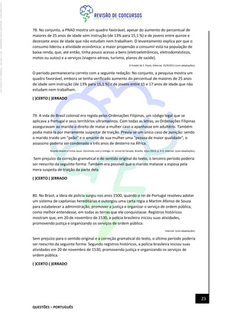 QUESTÕES – PORTUGUÊS
23
78. No conjunto, a PNAD mostra um quadro favorável, apesar do aumento do percentual de
maiores de 25 anos de idade sem instrução (de 13% para 15,1 %) e de jovens entre quinze e
dezessete anos de idade que não estudam nem trabalham. O levantamento explica por que o
consumo liderou a atividade econômica: a maior propensão a consumir está na população de
baixa renda, que, até então, tinha pouco acesso a bens (eletroeletrônicos, eletrodomésticos,
motos ou autos) e a serviços (viagens aéreas, turismo, planos de saúde).
O Estado de S. Paulo, Editorial, 25/9/2012 (com adaptações).
O período permaneceria correto com a seguinte redação: No conjunto, a pesquisa mostra um
quadro favorável, embora se tenha verificado aumento do percentual de maiores de 25 anos
de idade sem instrução (de 13% para 15,1 %) c de jovens entre 15 e 17 anos de idade que não
estudam nem trabalham.
( )CERTO ( )ERRADO
79. A vida do Brasil colonial era regida pelas Ordenações Filipinas, um código legal que se
aplicava a Portugal e seus territórios ultramarinos. Com todas as letras, as Ordenações Filipinas
asseguravam ao marido o direito de matar a mulher caso a apanhasse em adultério. Também
podia matá-la por meramente suspeitar de traição. Previa-se um único caso de punição: sendo
o marido traído um "peão" e o amante de sua mulher uma "pessoa de maior qualidade", o
assassino poderia ser condenado a três anos de desterro na África.
Ricardo Westin e Cintia Sasse. Dormindo com o inimigo. In: Jornal do Senado. Brasília, 4/jul./2013, p. 4-5. Internet: (com adaptações).
Sem prejuízo da correção gramatical e do sentido original do texto, o terceiro período poderia
ser reescrito da seguinte forma: Também era possível que o marido matasse a esposa pela
mera suspeita de traição da parte dela
( )CERTO ( )ERRADO
80. No Brasil, a ideia de polícia surgiu nos anos 1500, quando o rei de Portugal resolveu adotar
um sistema de capitanias hereditárias e outorgou uma carta régia a Martim Afonso de Souza
para estabelecer a administração, promover a justiça e organizar o serviço de ordem pública,
como melhor entendesse, em todas as terras que ele conquistasse. Registros históricos
mostram que, em 20 de novembro de 1530, a polícia brasileira iniciou suas atividades,
promovendo justiça e organizando os serviços de ordem pública.
Internet: (com adaptações).
Sem prejuízo para o sentido original e a correção gramatical do texto, o último período poderia
ser reescrito da seguinte forma: Segundo registros históricos, a polícia brasileira iniciou suas
atividades em 20 de novembro de 1530, promovendo justiça e organizando os serviços de
ordem pública.
( )CERTO ( )ERRADO
Licenciado
para
-
Jacqueline
Alves
Magalhães
-
94117560182
-
Protegido
por
Eduzz.com
 