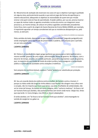 QUESTÕES – PORTUGUÊS
24
81. Mecanismos de avaliação são essenciais nos casos em que o objetivo é perseguir qualidade
em alguma área, particularmente quando o que está em jogo são formas de aperfeiçoar o
sistema educacional, adequando os objetivos às necessidades de quem tem por missão
ensinar e de quem está em fase de aprendizado. O poder público, por sua vez, precisa mostrar-
se capaz de motivar todos os agentes envolvidos na área de ensino a se integrarem nesse
processo e, ao mesmo tempo, de colocar em prática sugestões consideradas procedentes.
Como ficou claro a partir da origem do Exame Nacional do Ensino Médio (ENEM), por exemplo,
é importante aguardar um tempo considerável até que as resistências desapareçam ou, pelo
menos, se atenuem.
Zero Hora, Editorial, RS, 25/9/2012 (com adaptações).
Pelos sentidos do texto, depreende-se que a palavra "procedentes" (segundo parágrafo) está
sendo empregada com o significado de provenientes e poderia, sem prejuízo para o período,
ser por esta substituída.
( )CERTO ( )ERRADO
82. Polícia é um vocábulo de origem grega (politeia) que passou para o latim (politia) com o
mesmo sentido: governo de uma cidade, administração, forma de governo. No entanto, com o
decorrer do tempo, assumiu um sentido particular, passando a representar a ação do governo,
que, no exercício de sua missão de tutela da ordem jurídica, busca assegurar a tranquilidade
pública e a proteção da sociedade contra violações e malefícios.
Internet: (com adaptações).
Sem prejuízo da coerência textual, a palavra "tutela" poderia ser substituída por proteção.
( )CERTO ( )ERRADO
83. Sou um covarde diante da violência contra a mulher, do homem contra o homem. E
porque os índios estão tão longe da minha aldeia e suas flechas não atingem meus olhos nem
o coração, não me importa que tirem suas terras, sua alma. Analfabeto de solidariedade, não
sei ler sinais de fumaça. Se tivesse um nome indígena, seria "cachorro medroso". Se fosse o tal
ser humano forte que alardeio, não aceitaria famílias sem terem onde morar. Sérgio Vaz. Antes
que seja tarde. In: Caros Amigos, mai./2013, p. 8 (com adaptações).
O verbo alardear, em "Se fosse o tal ser humano forte que alardeio", está empregado no
sentido de vangloriar-se, gabar-se.
( )CERTO ( )ERRADO
Licenciado
para
-
Jacqueline
Alves
Magalhães
-
94117560182
-
Protegido
por
Eduzz.com
 