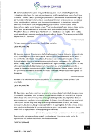 QUESTÕES – PORTUGUÊS
25
84. A chamada Economia Verde foi o grande destaque do Fórum Estadão Região Norte,
realizado em São Paulo. Em meio a discussões como problemas logísticos, guerra fiscal, Zona
Franca de 1ilanaus (ZFM) e qualificação profissional, a possibilidade de desenvolver a região
por meio do melhor aproveitamento de seus ativos ambientais foi o assunto que provocou a
maior participação do público e centralizou as discussões entre os painelistas. A questão
ambiental foi levantada com uma pergunta ao governador de Rondônia sobre como
desenvolver a região com a floresta em pé. "Para isso, é preciso oferecer opções. Nesse ponto,
posso dizer que a Zona Franca de Manaus é o mais bem-sucedido projeto ambiental da
Amazônia", disse, ao lembrar que, mesmo sem ser o objetivo de sua criação, a ZFM acabou
sendo a opção para afastar a população da exploração da floresta. "O Amazonas garantiu 95%
de preservação", observou.
Internet: (com adaptações).
No texto apresentado, predomina o tipo textual narrativo.
( )CERTO ( )ERRADO
85. Segundo dados do Departamento da Polícia Rodoviária Federal, de janeiro a novembro de
2011, foram registrados mais de 170 mil acidentes nas rodovias federais do Brasil, sendo 57
mil com feridos e 6 mil com vítimas fatais. O assessor nacional de comunicação da Polícia
Rodoviária Federal lembrou que a presteza no atendimento, muitas vezes, faz a diferença
entre a vida e a morte. "Nós sabemos que existe uma regra chamada 'a hora de ouro'. Se uma
vítima politraumatizada dá entrada em um hospital em até uma hora após o acidente, a
chance de sobrevida aumenta em até 80%." A Polícia Rodoviária Federal fiscaliza mais de 61
mil quilômetros de rodovias e estradas federais e conta com 400 postos de fiscalização e 150
delegacias.
Internet: (com adaptações).
Mantêm-se as informações originais do período ao se substituir a palavra "presteza" por
celeridade.
( )CERTO ( )ERRADO
86. O período a que, hoje, assistimos se caracteriza pela perda de legitimidade dos governos e
dos modelos neoliberais, mas, ao mesmo tempo, por dificuldades de construção de projetos
alternativos. Uma das barreiras para a construção de tais projetos é o próprio fato de esses
governos estarem engajados em uma estratégia de disputa hegemônica contínua, convivendo
com o poder privado da grande burguesia - das grandes empresas privadas, nacionais e
estrangeiras, dos bancos, dos grandes exportadores do agronegócio, da mídia privada. Se essa
elite econômica não dispõe de grande apoio interno, conta com grandes aliados no plano
internacional, especialmente entre os países globalizadores.
(Emir Sader. A nova toupeira: os caminhos da esquerda latino-americana. São Paulo: Boi tempo, 2009)
Quanto maior o engajamento de um país em disputas por hegemonia, maior a crise de
legitimidade das políticas neoliberais por ele desenvolvidas.
( )CERTO ( )ERRADO
Licenciado
para
-
Jacqueline
Alves
Magalhães
-
94117560182
-
Protegido
por
Eduzz.com
 