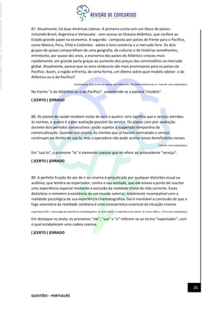 QUESTÕES – PORTUGUÊS
26
87. Atualmente, há duas Américas Latinas. A primeira conta com um bloco de países -
incluindo Brasil, Argentina e Venezuela - com acesso ao Oceano Atlântico, que confere ao
Estado grande papel na economia. A segunda - composta por países de frente para o Pacífico,
como México, Peru, Chile e Colômbia - adota o livre comércio e o mercado livre. Os dois
grupos de países compartilham de uma geografia, de culturas e de histórias semelhantes,
entretanto, por quase dez anos, a economia dos países do Atlântico cresceu mais
rapidamente, em grande parte graças ao aumento dos preços das commodities no mercado
global. Atualmente, parece que os anos vindouros são mais promissores para os países do
Pacífico. Assim, a região enfrenta, de certa forma, um dilema sobre qual modelo adotar: o do
Atlântico ou o do Pacífico?
DavidJuhnow. Duas Américas Latinas bem diferentes. The Wall StreetJournal. In: Internet: (com adaptações).
No trecho "o do Atlântico ou o do Pacífico", subentende-se a palavra "modelo".
( )CERTO ( )ERRADO
88. Os planos de saúde recebem notas de zero a quatro: zero significa que o serviço atendeu
às normas, e quatro é a pior avaliação possível do serviço. Os planos com pior avaliação-
durante dois períodos consecutivos- estão sujeitos à suspensão temporária da
comercialização. Quando isso ocorre, os clientes que já haviam contratado o serviço
continuam no direito de usá-lo, mas a operadora não pode aceitar novos beneficiários nesses
Internet: (com adaptações).
Em "usá-lo", o pronome "lo" é elemento coesivo que se refere ao antecedente "serviço".
( )CERTO ( )ERRADO
89. A perfeita fruição do ato de ir ao cinema é prejudicada por qualquer distúrbio visual ou
auditivo, que lembra ao espectador, contra a sua vontade, que ele estava a ponto de suscitar
uma experiência especial mediante a exclusão da realidade trivial da vida corrente. Esses
distúrbios o remetem à existência de um mundo exterior, totalmente incompatível com a
realidade psicológica de sua experiência cinematográfica. Daí é inevitável a conclusão de que a
fuga voluntária da realidade cotidiana é uma característica essencial da situação cinema.
Hugo Maucrhofcr. A psicologia da experiência cinematográfica. In: Ismail Xavier. A experiência do cinema. RJ: Graal, 1983, p. 375-6 (com adaptações).
Em destaque no texto, os pronomes "ele", "sua" e "o" referem-se ao termo "espectador", com
o qual estabelecem uma cadeia coesiva.
( )CERTO ( )ERRADO
Licenciado
para
-
Jacqueline
Alves
Magalhães
-
94117560182
-
Protegido
por
Eduzz.com
 